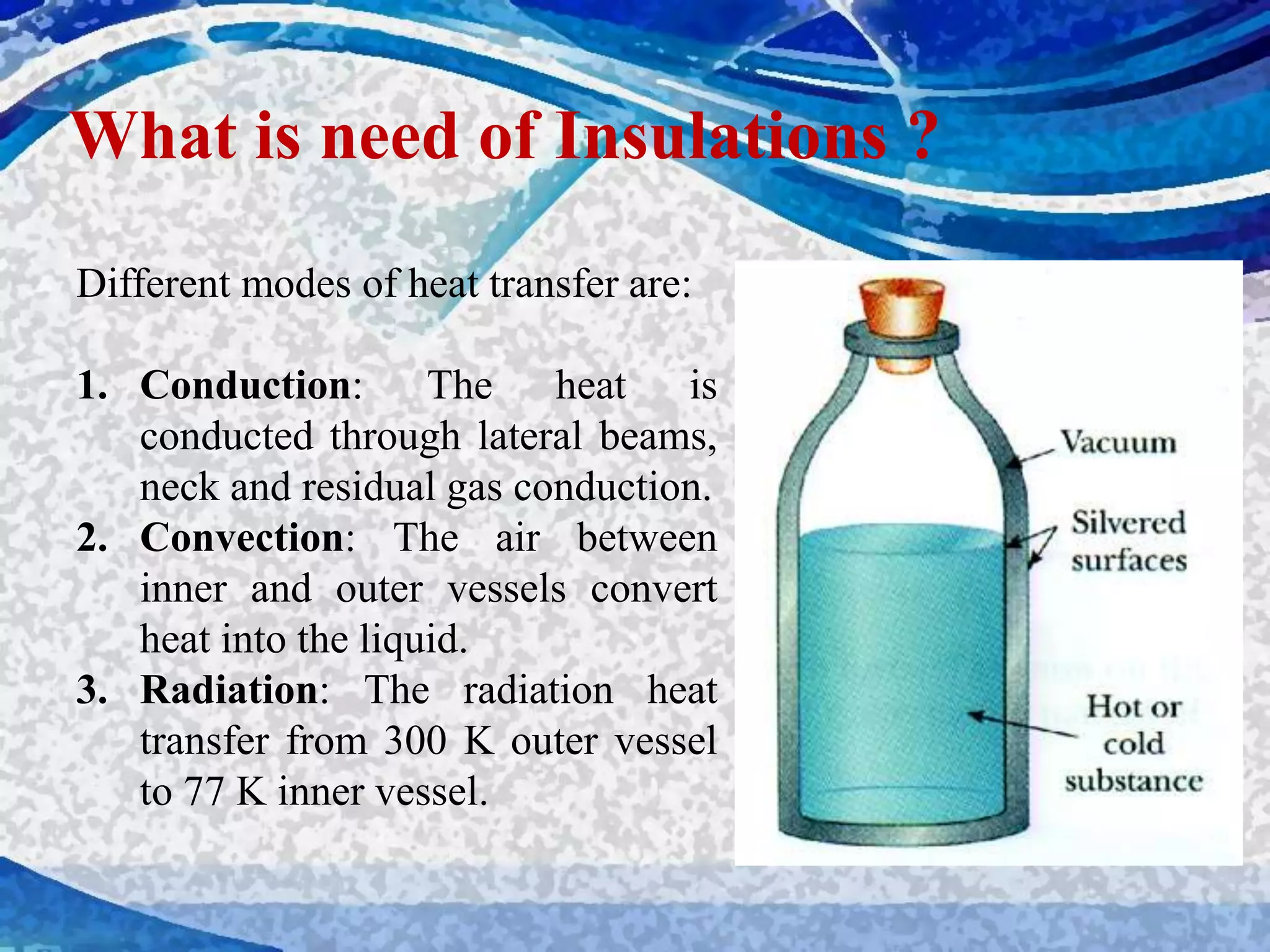 Different modes of heat transfer are:
1. Conduction: The heat is
conducted through lateral beams,
neck and residual gas conduction.
2. Convection: The air between
inner and outer vessels convert
heat into the liquid.
3. Radiation: The radiation heat
transfer from 300 K outer vessel
to 77 K inner vessel.
What is need of Insulations ?
 