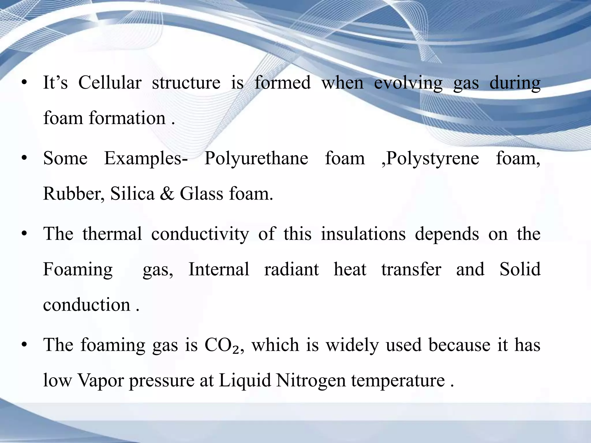 • It’s Cellular structure is formed when evolving gas during
foam formation .
• Some Examples- Polyurethane foam ,Polystyrene foam,
Rubber, Silica & Glass foam.
• The thermal conductivity of this insulations depends on the
Foaming gas, Internal radiant heat transfer and Solid
conduction .
• The foaming gas is CO₂, which is widely used because it has
low Vapor pressure at Liquid Nitrogen temperature .
 