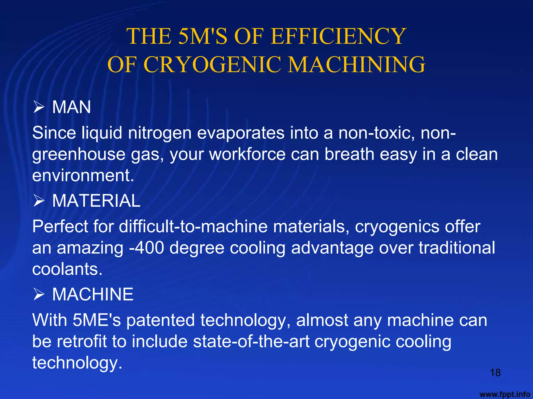 THE 5M'S OF EFFICIENCY
OF CRYOGENIC MACHINING
 MAN
Since liquid nitrogen evaporates into a non-toxic, non-
greenhouse gas, your workforce can breath easy in a clean
environment.
 MATERIAL
Perfect for difficult-to-machine materials, cryogenics offer
an amazing -400 degree cooling advantage over traditional
coolants.
 MACHINE
With 5ME's patented technology, almost any machine can
be retrofit to include state-of-the-art cryogenic cooling
technology. 18
 