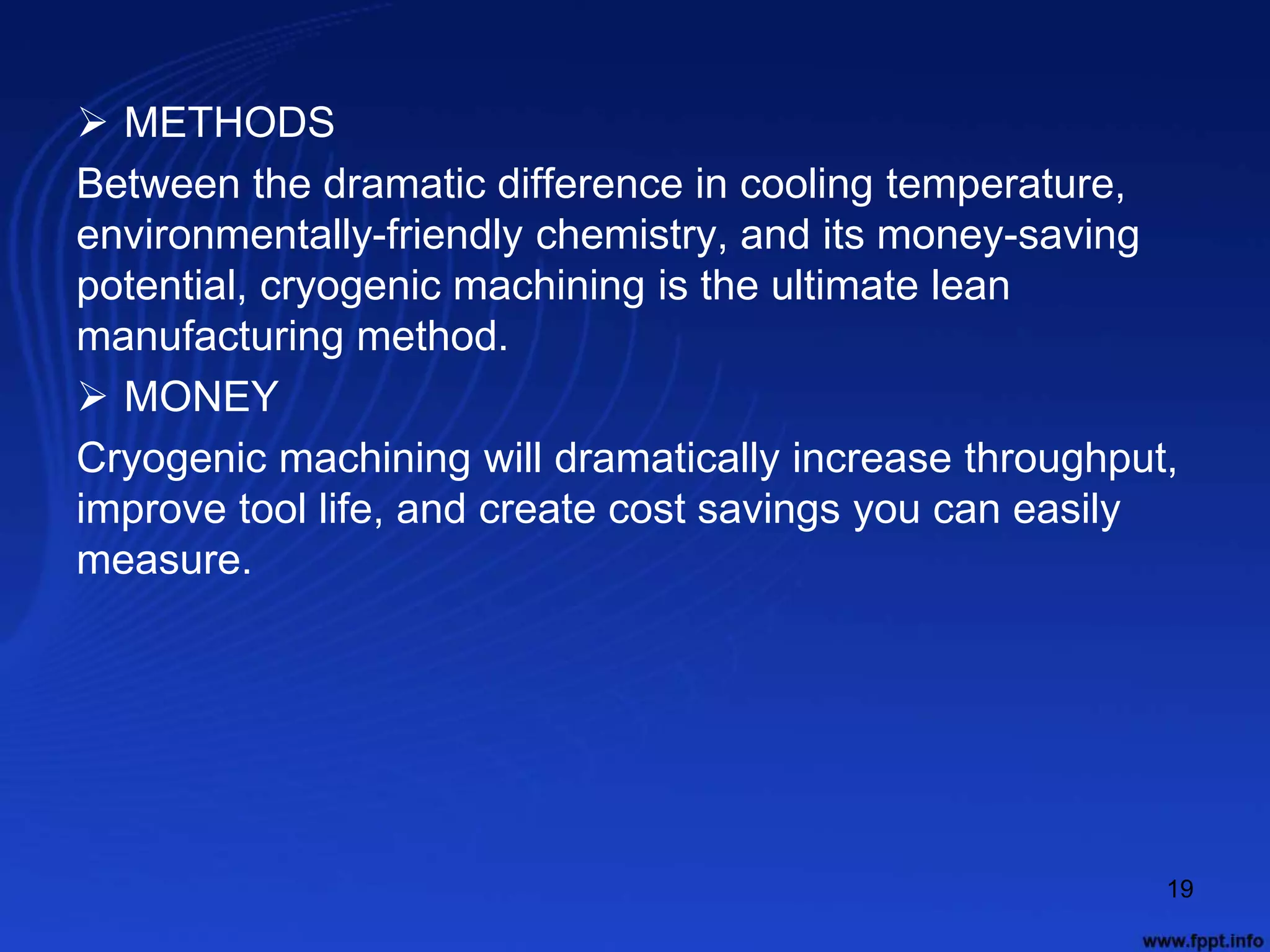  METHODS
Between the dramatic difference in cooling temperature,
environmentally-friendly chemistry, and its money-saving
potential, cryogenic machining is the ultimate lean
manufacturing method.
 MONEY
Cryogenic machining will dramatically increase throughput,
improve tool life, and create cost savings you can easily
measure.
19
 