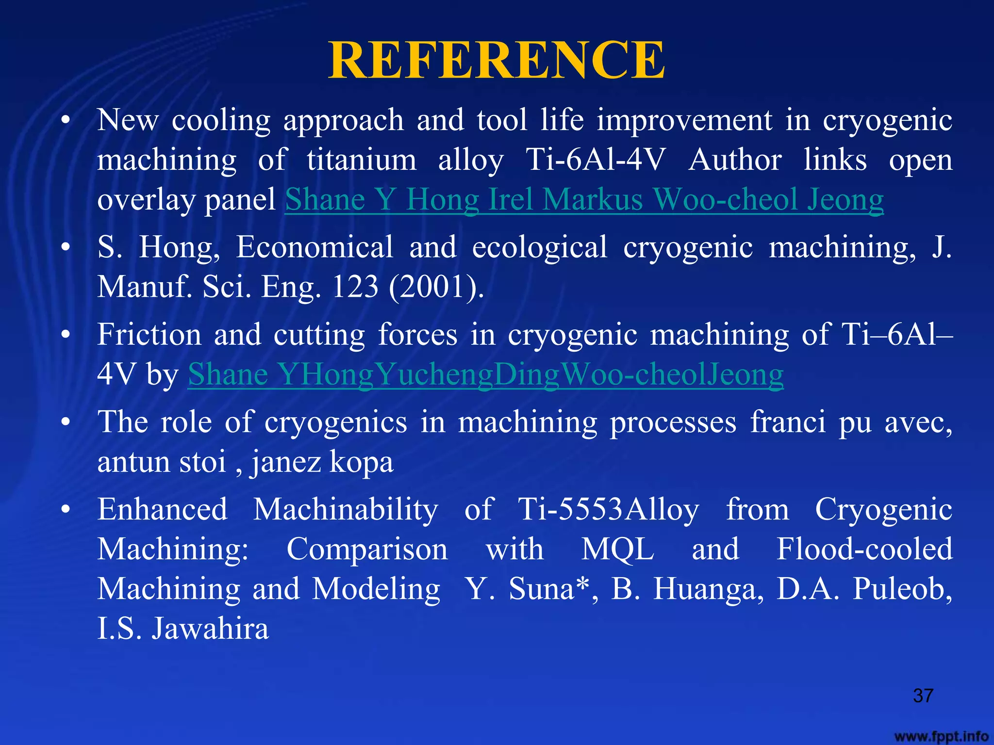 REFERENCE
• New cooling approach and tool life improvement in cryogenic
machining of titanium alloy Ti-6Al-4V Author links open
overlay panel Shane Y Hong Irel Markus Woo-cheol Jeong
• S. Hong, Economical and ecological cryogenic machining, J.
Manuf. Sci. Eng. 123 (2001).
• Friction and cutting forces in cryogenic machining of Ti–6Al–
4V by Shane YHongYuchengDingWoo-cheolJeong
• The role of cryogenics in machining processes franci pu avec,
antun stoi , janez kopa
• Enhanced Machinability of Ti-5553Alloy from Cryogenic
Machining: Comparison with MQL and Flood-cooled
Machining and Modeling Y. Suna*, B. Huanga, D.A. Puleob,
I.S. Jawahira
37
 
