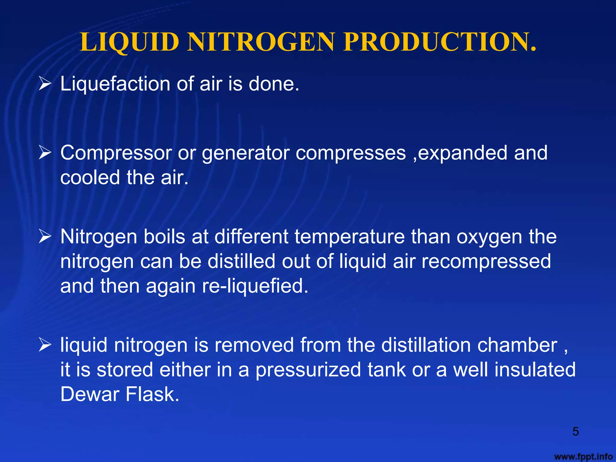 LIQUID NITROGEN PRODUCTION.
 Liquefaction of air is done.
 Compressor or generator compresses ,expanded and
cooled the air.
 Nitrogen boils at different temperature than oxygen the
nitrogen can be distilled out of liquid air recompressed
and then again re-liquefied.
 liquid nitrogen is removed from the distillation chamber ,
it is stored either in a pressurized tank or a well insulated
Dewar Flask.
5
 