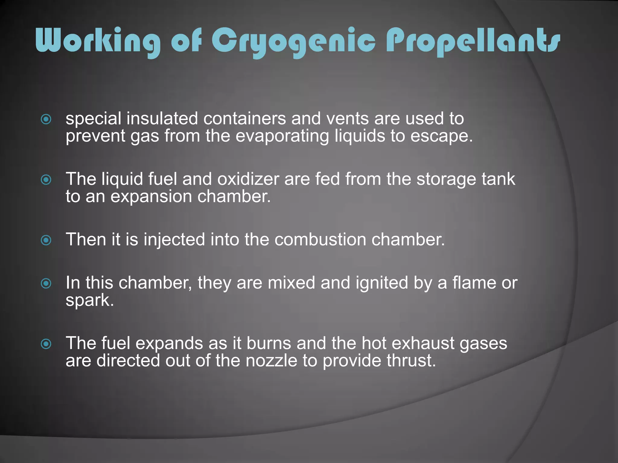 Working of Cryogenic Propellantsspecial insulated containers and vents are used to prevent gas from the evaporating liquids to escape.The liquid fuel and oxidizer are fed from the storage tank to an expansion chamber.Then it is injected into the combustion chamber.In this chamber, they are mixed and ignited by a flame or spark.The fuel expands as it burns and the hot exhaust gases are directed out of the nozzle to provide thrust.
