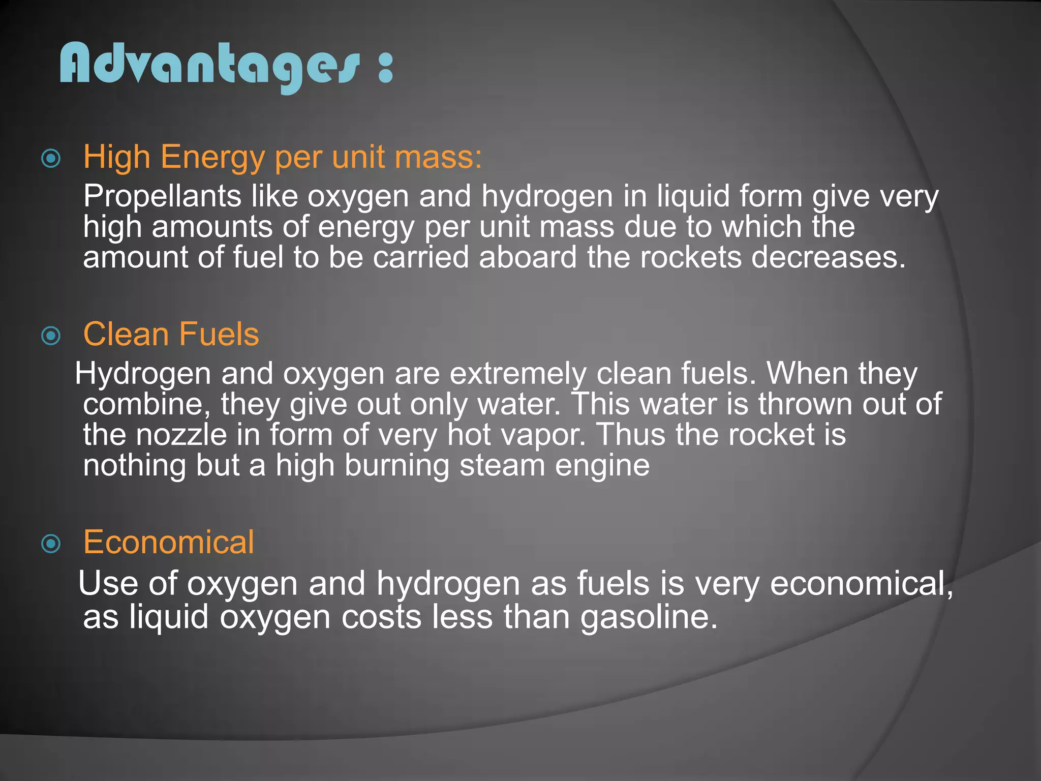 Advantages :High Energy per unit mass:Propellants like oxygen and hydrogen in liquid form give very high amounts of energy per unit mass due to which the amount of fuel to be carried aboard the rockets decreases.Clean Fuels    Hydrogen and oxygen are extremely clean fuels. When they combine, they give out only water. This water is thrown out of the nozzle in form of very hot vapor. Thus the rocket is nothing but a high burning steam engineEconomical    Use of oxygen and hydrogen as fuels is very economical, as liquid oxygen costs less than gasoline.