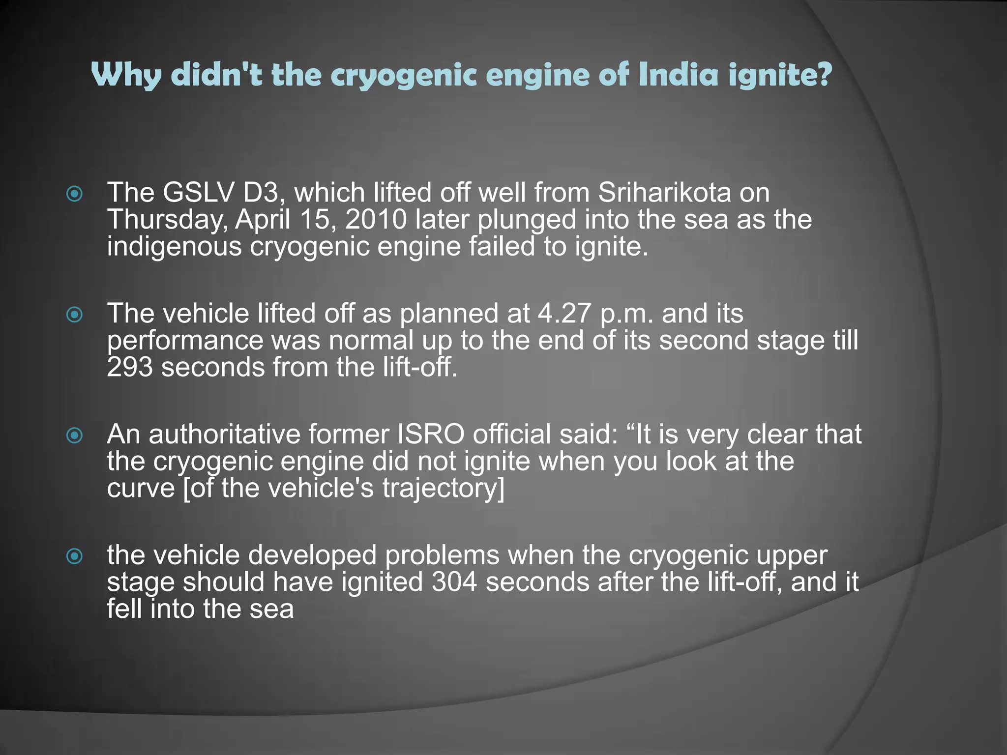 Why didn't the cryogenic engine of India ignite?The GSLV D3, which lifted off well from Sriharikota on Thursday, April 15, 2010 later plunged into the sea as the indigenous cryogenic engine failed to ignite.The vehicle lifted off as planned at 4.27 p.m. and its performance was normal up to the end of its second stage till 293 seconds from the lift-off.An authoritative former ISRO official said: “It is very clear that the cryogenic engine did not ignite when you look at the curve [of the vehicle's trajectory]the vehicle developed problems when the cryogenic upper stage should have ignited 304 seconds after the lift-off, and it fell into the sea
