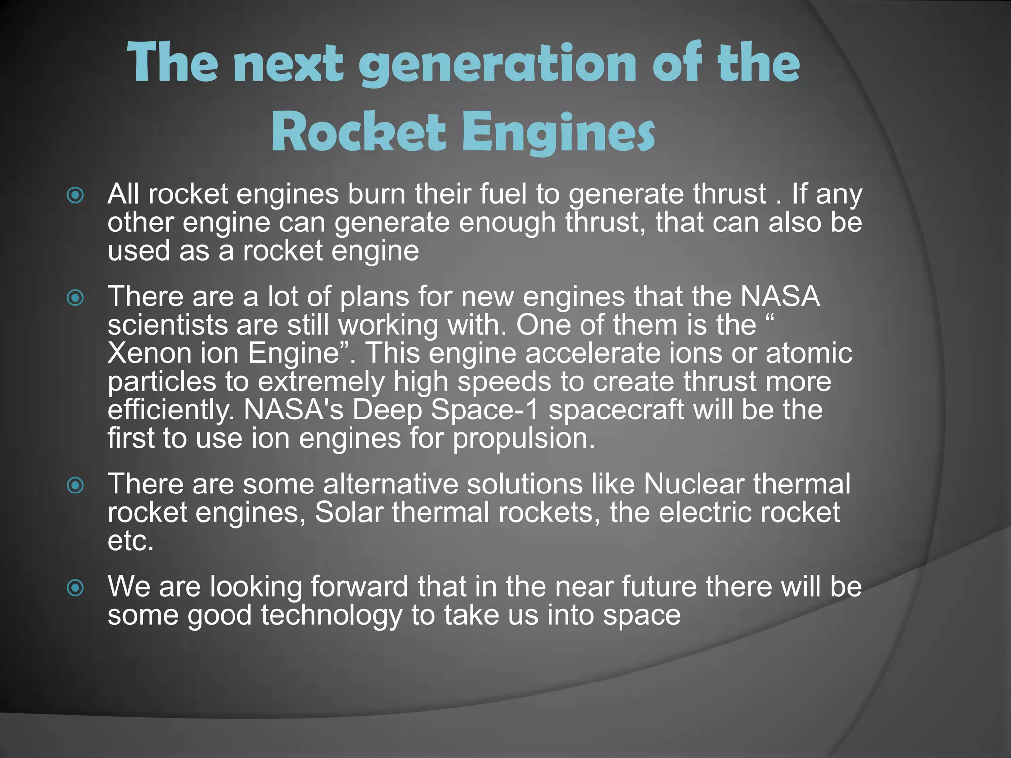 The next generation of the Rocket EnginesAll rocket engines burn their fuel to generate thrust . If any other engine can generate enough thrust, that can also be used as a rocket engineThere are a lot of plans for new engines that the NASA scientists are still working with. One of them is the “ Xenon ion Engine”. This engine accelerate ions or atomic particles to extremely high speeds to create thrust more efficiently. NASA's Deep Space-1 spacecraft will be the first to use ion engines for propulsion. There are some alternative solutions like Nuclear thermal rocket engines, Solar thermal rockets, the electric rocket etc.We are looking forward that in the near future there will be some good technology to take us into space