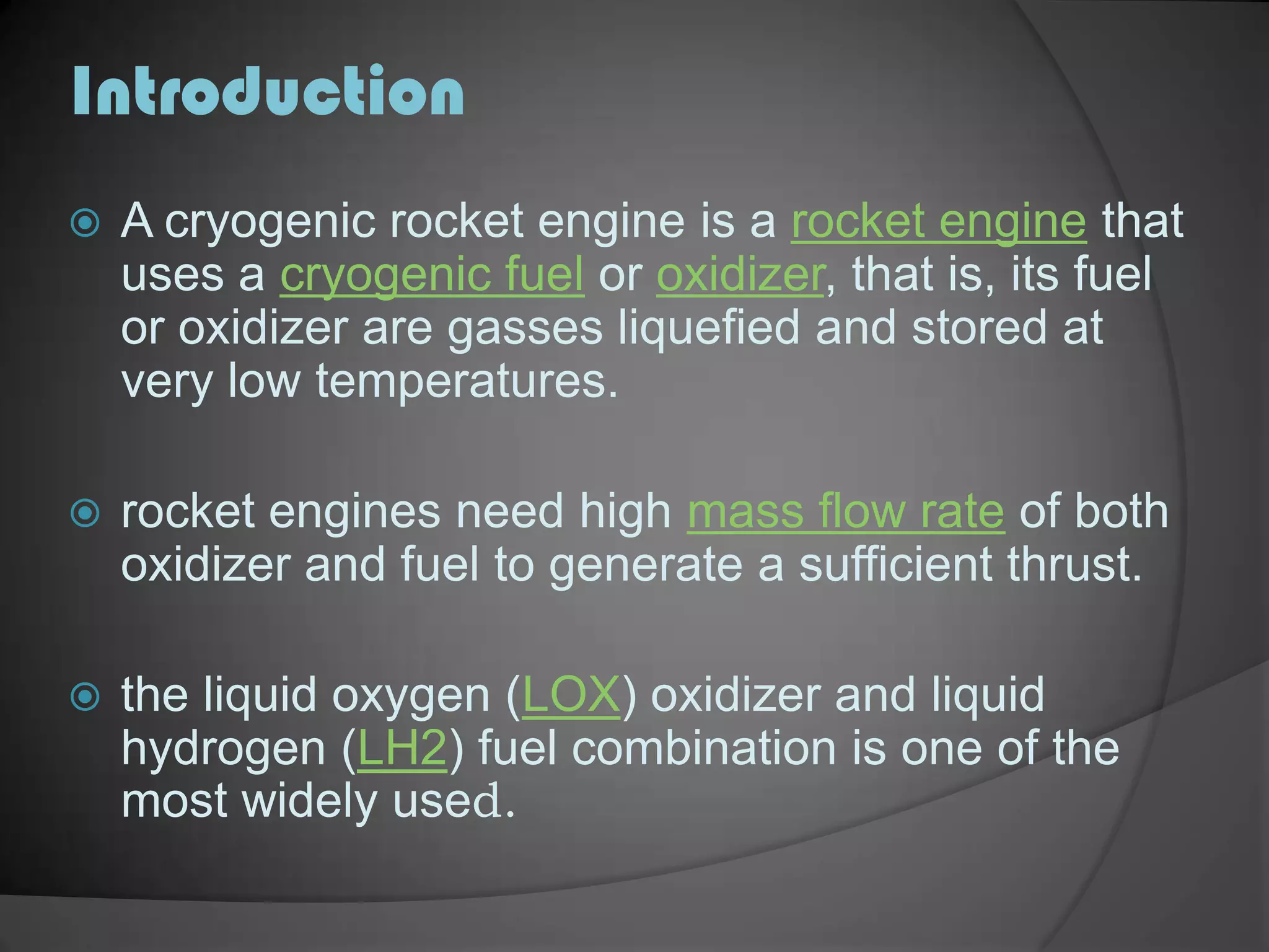 IntroductionA cryogenic rocket engine is a rocket engine that uses a cryogenic fuel or oxidizer, that is, its fuel or oxidizer are gasses liquefied and stored at very low temperatures.rocket engines need high mass flow rate of both oxidizer and fuel to generate a sufficient thrust.the liquid oxygen (LOX) oxidizer and liquid hydrogen (LH2) fuel combination is one of the most widely used.
