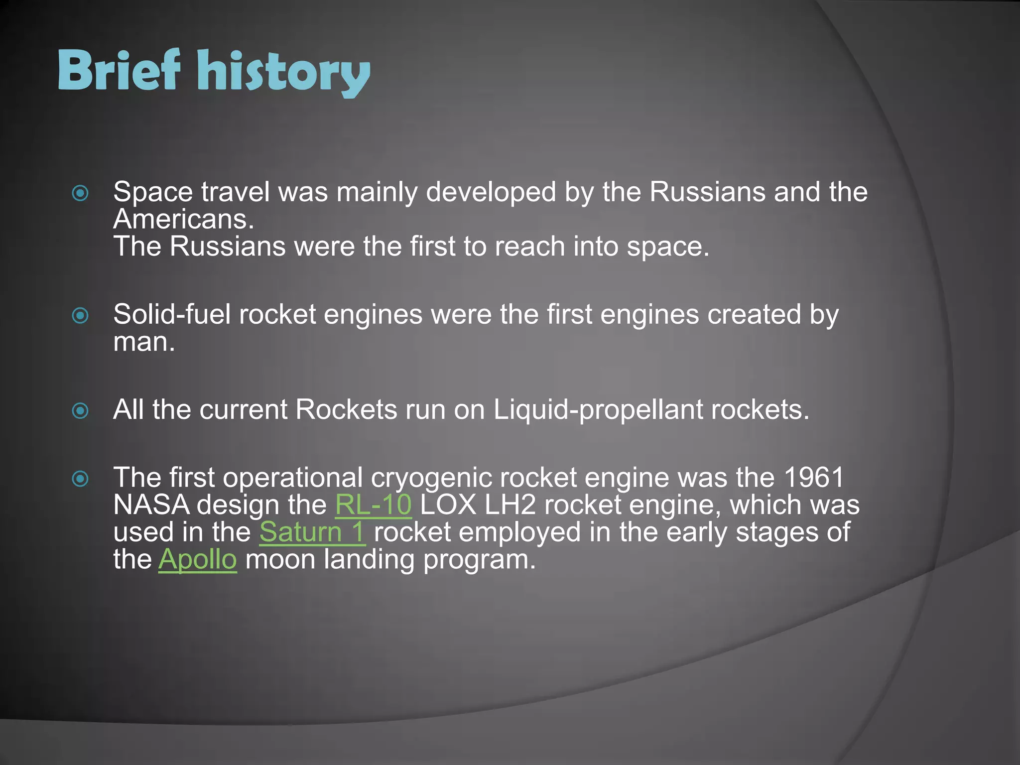 Brief historySpace travel was mainly developed by the Russians and the Americans.The Russians were the first to reach into space.Solid-fuel rocket engines were the first engines created by man.All the current Rockets run on Liquid-propellant rockets.The first operational cryogenic rocket engine was the 1961 NASA design the RL-10 LOX LH2 rocket engine, which was used in the Saturn 1 rocket employed in the early stages of the Apollo moon landing program.