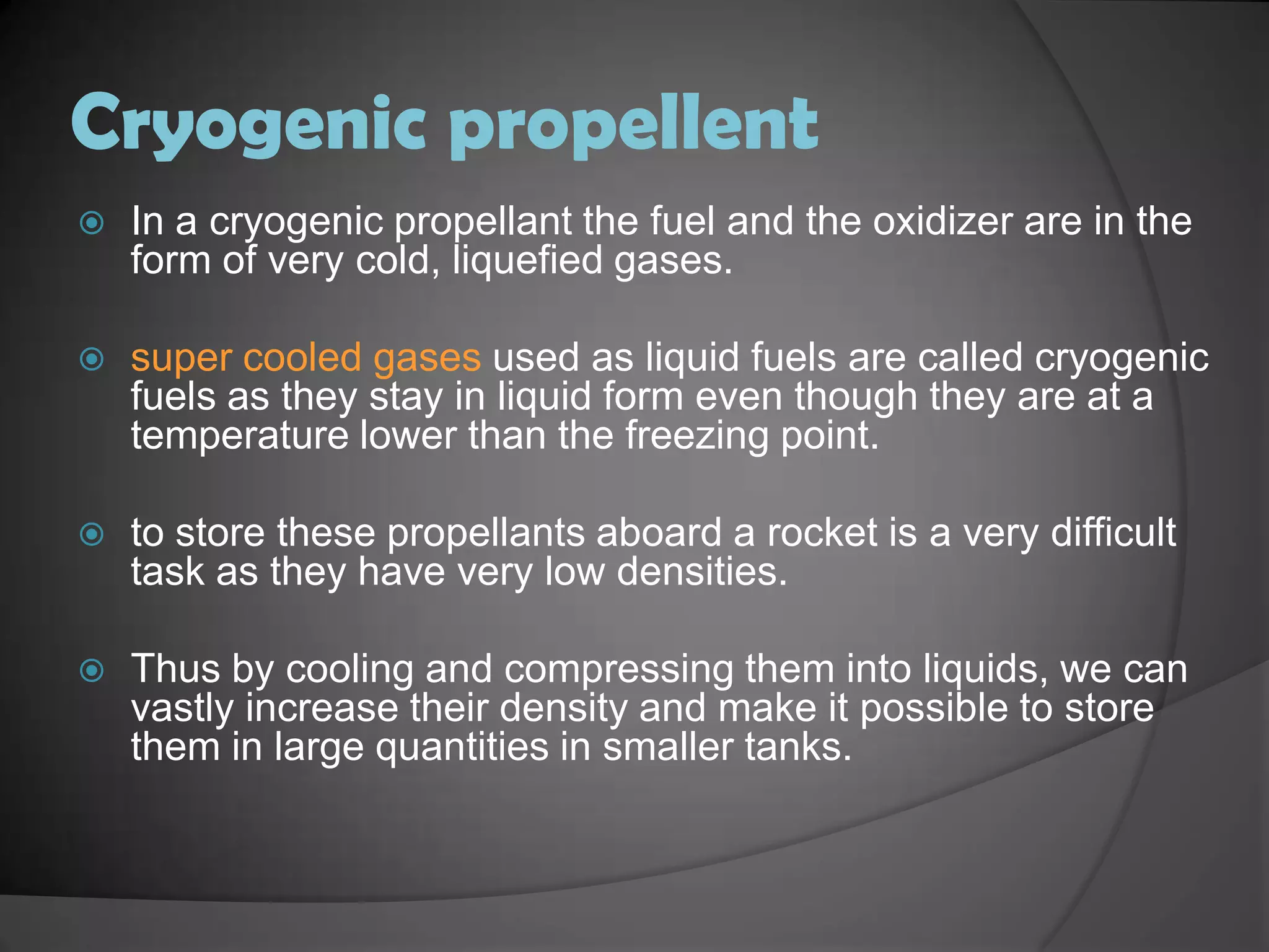 Cryogenic propellentIn a cryogenic propellant the fuel and the oxidizer are in the form of very cold, liquefied gases.super cooled gases used as liquid fuels are called cryogenic fuels as they stay in liquid form even though they are at a temperature lower than the freezing point.to store these propellants aboard a rocket is a very difficult task as they have very low densities.Thus by cooling and compressing them into liquids, we can vastly increase their density and make it possible to store them in large quantities in smaller tanks.