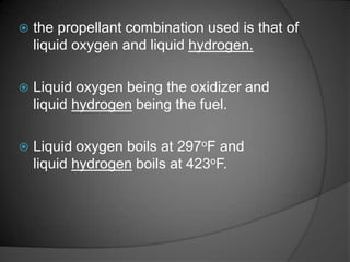 the propellant combination used is that of liquid oxygen and liquid hydrogen.Liquid oxygen being the oxidizer and liquid hydrogen being the fuel.Liquid oxygen boils at 297oF and liquid hydrogen boils at 423oF.