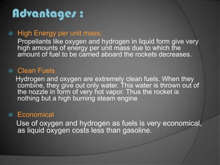 Advantages :High Energy per unit mass:Propellants like oxygen and hydrogen in liquid form give very high amounts of energy per unit mass due to which the amount of fuel to be carried aboard the rockets decreases.Clean Fuels    Hydrogen and oxygen are extremely clean fuels. When they combine, they give out only water. This water is thrown out of the nozzle in form of very hot vapor. Thus the rocket is nothing but a high burning steam engineEconomical    Use of oxygen and hydrogen as fuels is very economical, as liquid oxygen costs less than gasoline.