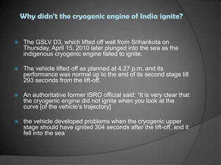 Why didn't the cryogenic engine of India ignite?The GSLV D3, which lifted off well from Sriharikota on Thursday, April 15, 2010 later plunged into the sea as the indigenous cryogenic engine failed to ignite.The vehicle lifted off as planned at 4.27 p.m. and its performance was normal up to the end of its second stage till 293 seconds from the lift-off.An authoritative former ISRO official said: “It is very clear that the cryogenic engine did not ignite when you look at the curve [of the vehicle's trajectory]the vehicle developed problems when the cryogenic upper stage should have ignited 304 seconds after the lift-off, and it fell into the sea