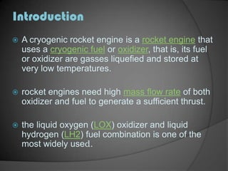 IntroductionA cryogenic rocket engine is a rocket engine that uses a cryogenic fuel or oxidizer, that is, its fuel or oxidizer are gasses liquefied and stored at very low temperatures.rocket engines need high mass flow rate of both oxidizer and fuel to generate a sufficient thrust.the liquid oxygen (LOX) oxidizer and liquid hydrogen (LH2) fuel combination is one of the most widely used.