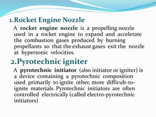 1.Rocket Engine Nozzle
A rocket engine nozzle is a propelling nozzle
used in a rocket engine to expand and accelerate
the combustion gases produced by burning
propellants so that the exhaust gases exit the nozzle
at hypersonic velocities.
2.Pyrotechnic igniter
A pyrotechnic initiator (also initiator or igniter) is
a device containing a pyrotechnic composition
used primarily to ignite other, more difficult-to-
ignite materials. Pyrotechnic initiators are often
controlled electrically (called electro-pyrotechnic
initiators)
 
