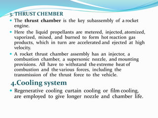 3. THRUST CHEMBER
 The thrust chamber is the key subassembly of a rocket
engine.
 Here the liquid propellants are metered, injected, atomized,
vaporized, mixed, and burned to form hot reaction gas
products, which in turn are accelerated and ejected at high
velocity.
 A rocket thrust chamber assembly has an injector, a
combustion chamber, a supersonic nozzle, and mounting
provisions. All have to withstand the extreme heat of
combustion and the various forces, including the
transmission of the thrust force to the vehicle.
4.Cooling system
 Regenerative cooling curtain cooling or film cooling,
are employed to give longer nozzle and chamber life.
 
