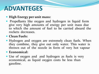 ADVANTEGES
 High Energy per unit mass:
 Propellants like oxygen and hydrogen in liquid form
give very high amounts of energy per unit mass due
to which the amount of fuel to be carried aboard the
rockets decreases.
 Clean Fuels:
 Hydrogen and oxygen are extremely clean fuels. When
they combine, they give out only water. This water is
thrown out of the nozzle in form of very hot vapour
 Economical:
 Use of oxygen and and hydrogen as fuels is very
economical, as liquid oxygen costs be less than
gasoline.
 