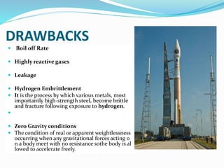 DRAWBACKS
 Boil off Rate
 Highly reactive gases
 Leakage
 Hydrogen Embrittlement
 It is the process by which various metals, most
importantly high-strength steel, become brittle
and fracture following exposure to hydrogen.

 Zero Gravity conditions
 The condition of real or apparent weightlessness
occurring when any gravitational forces acting o
n a body meet with no resistance sothe body is al
lowed to accelerate freely.
 