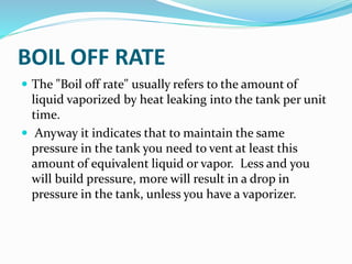 BOIL OFF RATE
 The "Boil off rate" usually refers to the amount of
liquid vaporized by heat leaking into the tank per unit
time.
 Anyway it indicates that to maintain the same
pressure in the tank you need to vent at least this
amount of equivalent liquid or vapor. Less and you
will build pressure, more will result in a drop in
pressure in the tank, unless you have a vaporizer.
 