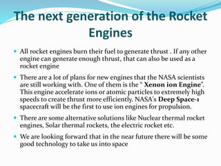 The next generation of the Rocket
Engines
 All rocket engines burn their fuel to generate thrust . If any other
engine can generate enough thrust, that can also be used as a
rocket engine
 There are a lot of plans for new engines that the NASA scientists
are still working with. One of them is the “ Xenon ion Engine”.
This engine accelerate ions or atomic particles to extremely high
speeds to create thrust more efficiently. NASA's Deep Space-1
spacecraft will be the first to use ion engines for propulsion.
 There are some alternative solutions like Nuclear thermal rocket
engines, Solar thermal rockets, the electric rocket etc.
 We are looking forward that in the near future there will be some
good technology to take us into space
 