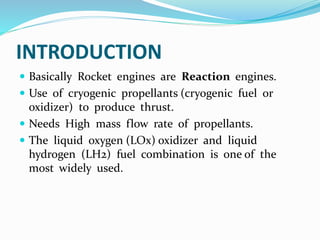 INTRODUCTION
 Basically Rocket engines are Reaction engines.
 Use of cryogenic propellants (cryogenic fuel or
oxidizer) to produce thrust.
 Needs High mass flow rate of propellants.
 The liquid oxygen (LOx) oxidizer and liquid
hydrogen (LH2) fuel combination is one of the
most widely used.
 
