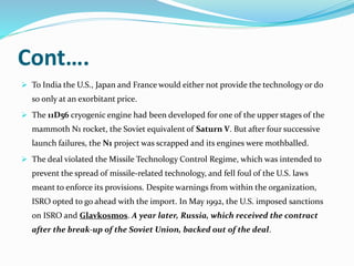Cont….
 To India the U.S., Japan and France would either not provide the technology or do
so only at an exorbitant price.
 The 11D56 cryogenic engine had been developed for one of the upper stages of the
mammoth N1 rocket, the Soviet equivalent of Saturn V. But after four successive
launch failures, the N1 project was scrapped and its engines were mothballed.
 The deal violated the Missile Technology Control Regime, which was intended to
prevent the spread of missile-related technology, and fell foul of the U.S. laws
meant to enforce its provisions. Despite warnings from within the organization,
ISRO opted to go ahead with the import. In May 1992, the U.S. imposed sanctions
on ISRO and Glavkosmos. A year later, Russia, which received the contract
after the break-up of the Soviet Union, backed out of the deal.
 