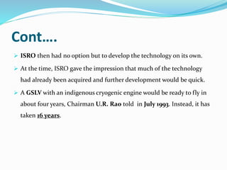 Cont….
 ISRO then had no option but to develop the technology on its own.
 At the time, ISRO gave the impression that much of the technology
had already been acquired and further development would be quick.
 A GSLV with an indigenous cryogenic engine would be ready to fly in
about four years, Chairman U.R. Rao told in July 1993. Instead, it has
taken 16 years.
 