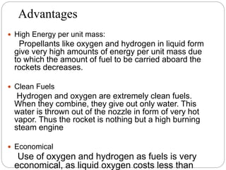 Advantages
 High Energy per unit mass:
Propellants like oxygen and hydrogen in liquid form
give very high amounts of energy per unit mass due
to which the amount of fuel to be carried aboard the
rockets decreases.
 Clean Fuels
Hydrogen and oxygen are extremely clean fuels.
When they combine, they give out only water. This
water is thrown out of the nozzle in form of very hot
vapor. Thus the rocket is nothing but a high burning
steam engine
 Economical
Use of oxygen and hydrogen as fuels is very
economical, as liquid oxygen costs less than
 