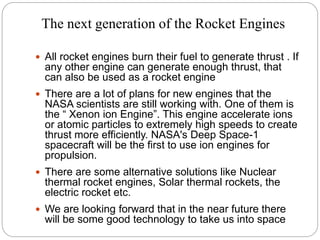 The next generation of the Rocket Engines
 All rocket engines burn their fuel to generate thrust . If
any other engine can generate enough thrust, that
can also be used as a rocket engine
 There are a lot of plans for new engines that the
NASA scientists are still working with. One of them is
the “ Xenon ion Engine”. This engine accelerate ions
or atomic particles to extremely high speeds to create
thrust more efficiently. NASA's Deep Space-1
spacecraft will be the first to use ion engines for
propulsion.
 There are some alternative solutions like Nuclear
thermal rocket engines, Solar thermal rockets, the
electric rocket etc.
 We are looking forward that in the near future there
will be some good technology to take us into space
 
