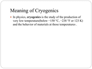 Meaning of Cryogenics
 In physics, cryogenics is the study of the production of
very low temperature(below −150 °C, −238 °F or 123 K)
and the behavior of materials at those temperatures .
 