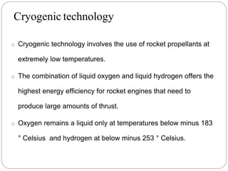 Cryogenic technology
o Cryogenic technology involves the use of rocket propellants at
extremely low temperatures.
o The combination of liquid oxygen and liquid hydrogen offers the
highest energy efficiency for rocket engines that need to
produce large amounts of thrust.
o Oxygen remains a liquid only at temperatures below minus 183
° Celsius and hydrogen at below minus 253 ° Celsius.
 