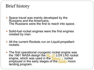Brief history
 Space travel was mainly developed by the
Russians and the Americans.
The Russians were the first to reach into space.
 Solid-fuel rocket engines were the first engines
created by man.
 All the current Rockets run on Liquid-propellant
rockets.
 The first operational cryogenic rocket engine was
the 1961 NASA design the RL-10 LOX LH2 rocket
engine, which was used in the Saturn 1 rocket
employed in the early stages of the Apollo moon
landing program.
 