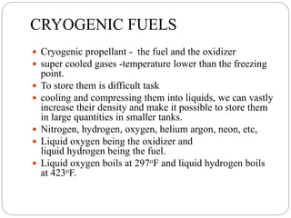 CRYOGENIC FUELS
 Cryogenic propellant - the fuel and the oxidizer
 super cooled gases -temperature lower than the freezing
point.
 To store them is difficult task
 cooling and compressing them into liquids, we can vastly
increase their density and make it possible to store them
in large quantities in smaller tanks.
 Nitrogen, hydrogen, oxygen, helium argon, neon, etc,
 Liquid oxygen being the oxidizer and
liquid hydrogen being the fuel.
 Liquid oxygen boils at 297oF and liquid hydrogen boils
at 423oF.
 
