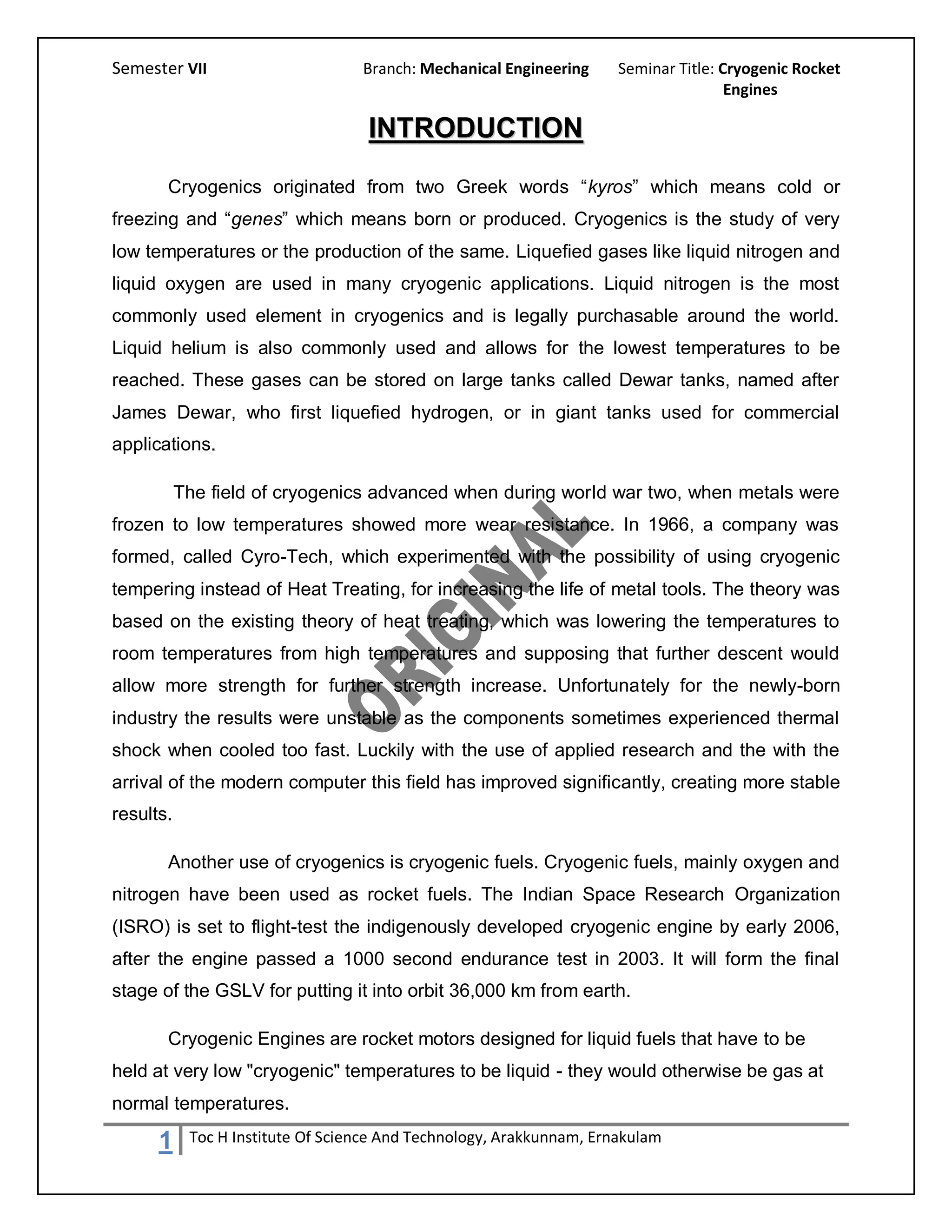 Semester VII                       Branch: Mechanical Engineering     Seminar Title: Cryogenic Rocket
                                                                                      Engines

                                    INTRODUCTION
       Cryogenics originated from two Greek words “kyros” which means cold or
freezing and “genes” which means born or produced. Cryogenics is the study of very
low temperatures or the production of the same. Liquefied gases like liquid nitrogen and
liquid oxygen are used in many cryogenic applications. Liquid nitrogen is the most
commonly used element in cryogenics and is legally purchasable around the world.
Liquid helium is also commonly used and allows for the lowest temperatures to be
reached. These gases can be stored on large tanks called Dewar tanks, named after
James Dewar, who first liquefied hydrogen, or in giant tanks used for commercial
applications.

           The field of cryogenics advanced when during world war two, when metals were
frozen to low temperatures showed more wear resistance. In 1966, a company was
formed, called Cyro-Tech, which experimented with the possibility of using cryogenic
tempering instead of Heat Treating, for increasing the life of metal tools. The theory was
based on the existing theory of heat treating, which was lowering the temperatures to
room temperatures from high temperatures and supposing that further descent would
allow more strength for further strength increase. Unfortunately for the newly-born
industry the results were unstable as the components sometimes experienced thermal
shock when cooled too fast. Luckily with the use of applied research and the with the
arrival of the modern computer this field has improved significantly, creating more stable
results.

       Another use of cryogenics is cryogenic fuels. Cryogenic fuels, mainly oxygen and
nitrogen have been used as rocket fuels. The Indian Space Research Organization
(ISRO) is set to flight-test the indigenously developed cryogenic engine by early 2006,
after the engine passed a 1000 second endurance test in 2003. It will form the final
stage of the GSLV for putting it into orbit 36,000 km from earth.

       Cryogenic Engines are rocket motors designed for liquid fuels that have to be
held at very low "cryogenic" temperatures to be liquid - they would otherwise be gas at
normal temperatures.

      1     Toc H Institute Of Science And Technology, Arakkunnam, Ernakulam
 