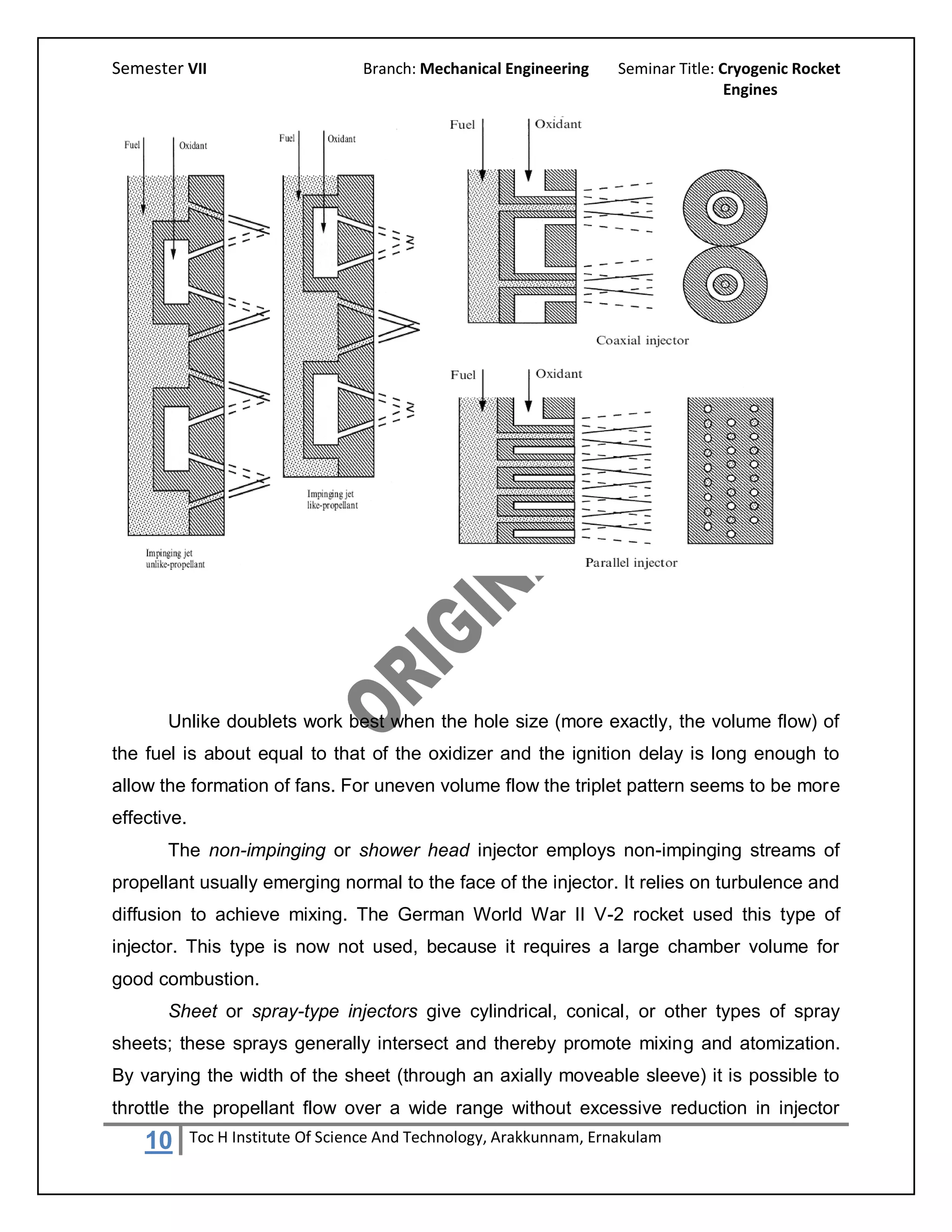 Semester VII                        Branch: Mechanical Engineering     Seminar Title: Cryogenic Rocket
                                                                                       Engines




       Unlike doublets work best when the hole size (more exactly, the volume flow) of
the fuel is about equal to that of the oxidizer and the ignition delay is long enough to
allow the formation of fans. For uneven volume flow the triplet pattern seems to be more
effective.
       The non-impinging or shower head injector employs non-impinging streams of
propellant usually emerging normal to the face of the injector. It relies on turbulence and
diffusion to achieve mixing. The German World War II V-2 rocket used this type of
injector. This type is now not used, because it requires a large chamber volume for
good combustion.
       Sheet or spray-type injectors give cylindrical, conical, or other types of spray
sheets; these sprays generally intersect and thereby promote mixing and atomization.
By varying the width of the sheet (through an axially moveable sleeve) it is possible to
throttle the propellant flow over a wide range without excessive reduction in injector
    10       Toc H Institute Of Science And Technology, Arakkunnam, Ernakulam
 
