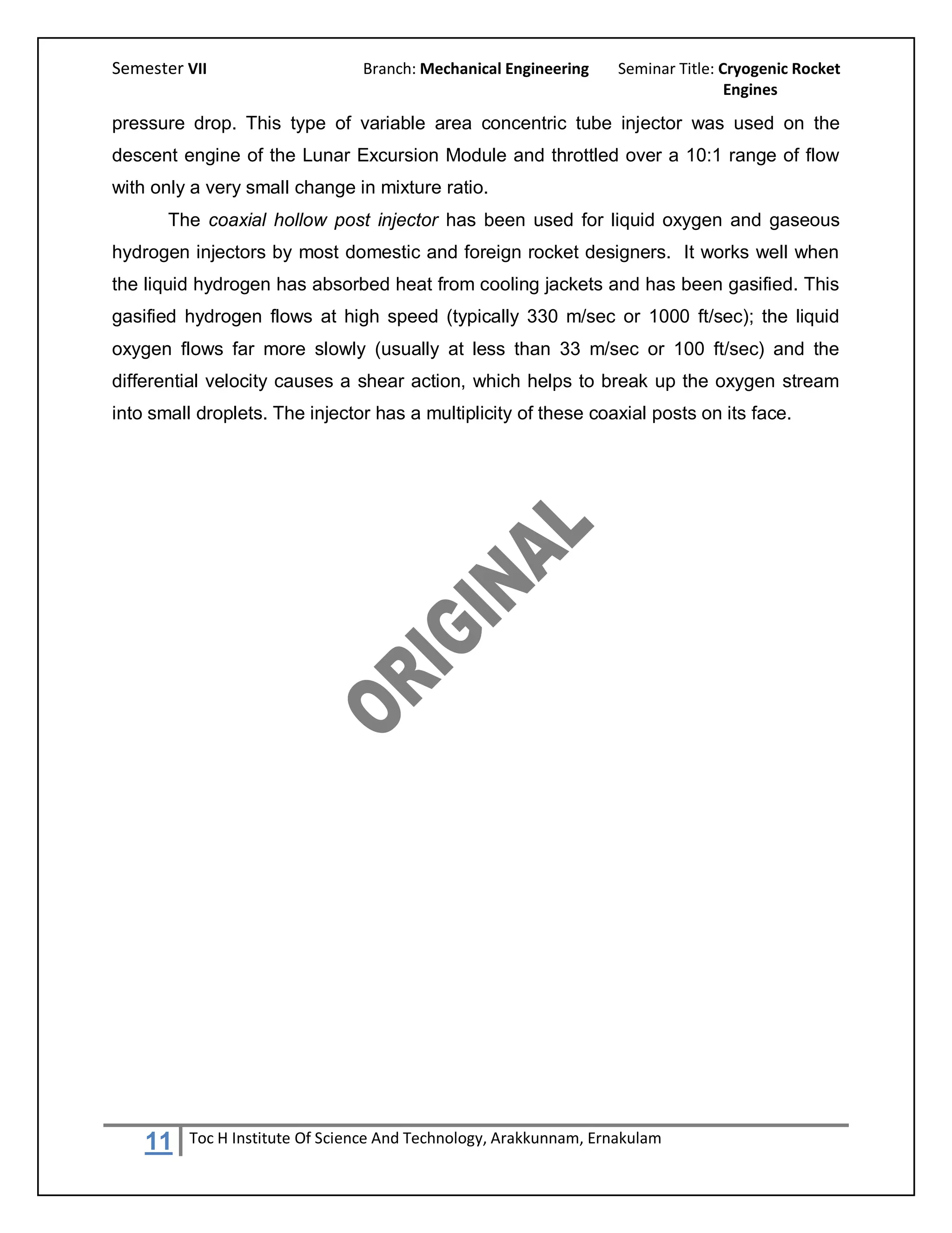 Semester VII                     Branch: Mechanical Engineering     Seminar Title: Cryogenic Rocket
                                                                                    Engines

pressure drop. This type of variable area concentric tube injector was used on the
descent engine of the Lunar Excursion Module and throttled over a 10:1 range of flow
with only a very small change in mixture ratio.
       The coaxial hollow post injector has been used for liquid oxygen and gaseous
hydrogen injectors by most domestic and foreign rocket designers. It works well when
the liquid hydrogen has absorbed heat from cooling jackets and has been gasified. This
gasified hydrogen flows at high speed (typically 330 m/sec or 1000 ft/sec); the liquid
oxygen flows far more slowly (usually at less than 33 m/sec or 100 ft/sec) and the
differential velocity causes a shear action, which helps to break up the oxygen stream
into small droplets. The injector has a multiplicity of these coaxial posts on its face.




    11    Toc H Institute Of Science And Technology, Arakkunnam, Ernakulam
 