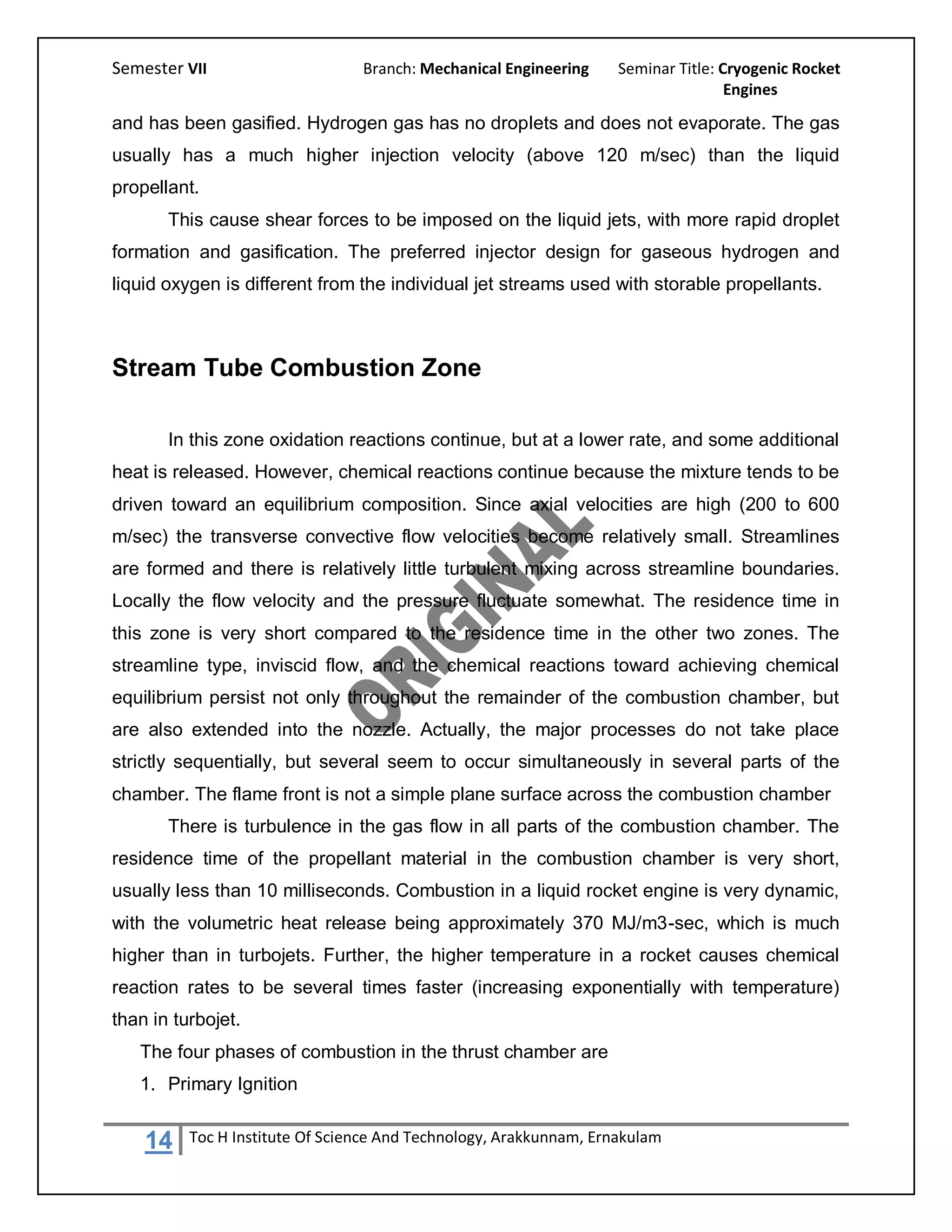 Semester VII                     Branch: Mechanical Engineering     Seminar Title: Cryogenic Rocket
                                                                                    Engines

and has been gasified. Hydrogen gas has no droplets and does not evaporate. The gas
usually has a much higher injection velocity (above 120 m/sec) than the liquid
propellant.
       This cause shear forces to be imposed on the liquid jets, with more rapid droplet
formation and gasification. The preferred injector design for gaseous hydrogen and
liquid oxygen is different from the individual jet streams used with storable propellants.



Stream Tube Combustion Zone

       In this zone oxidation reactions continue, but at a lower rate, and some additional
heat is released. However, chemical reactions continue because the mixture tends to be
driven toward an equilibrium composition. Since axial velocities are high (200 to 600
m/sec) the transverse convective flow velocities become relatively small. Streamlines
are formed and there is relatively little turbulent mixing across streamline boundaries.
Locally the flow velocity and the pressure fluctuate somewhat. The residence time in
this zone is very short compared to the residence time in the other two zones. The
streamline type, inviscid flow, and the chemical reactions toward achieving chemical
equilibrium persist not only throughout the remainder of the combustion chamber, but
are also extended into the nozzle. Actually, the major processes do not take place
strictly sequentially, but several seem to occur simultaneously in several parts of the
chamber. The flame front is not a simple plane surface across the combustion chamber
       There is turbulence in the gas flow in all parts of the combustion chamber. The
residence time of the propellant material in the combustion chamber is very short,
usually less than 10 milliseconds. Combustion in a liquid rocket engine is very dynamic,
with the volumetric heat release being approximately 370 MJ/m3-sec, which is much
higher than in turbojets. Further, the higher temperature in a rocket causes chemical
reaction rates to be several times faster (increasing exponentially with temperature)
than in turbojet.
   The four phases of combustion in the thrust chamber are
   1. Primary Ignition


    14    Toc H Institute Of Science And Technology, Arakkunnam, Ernakulam
 