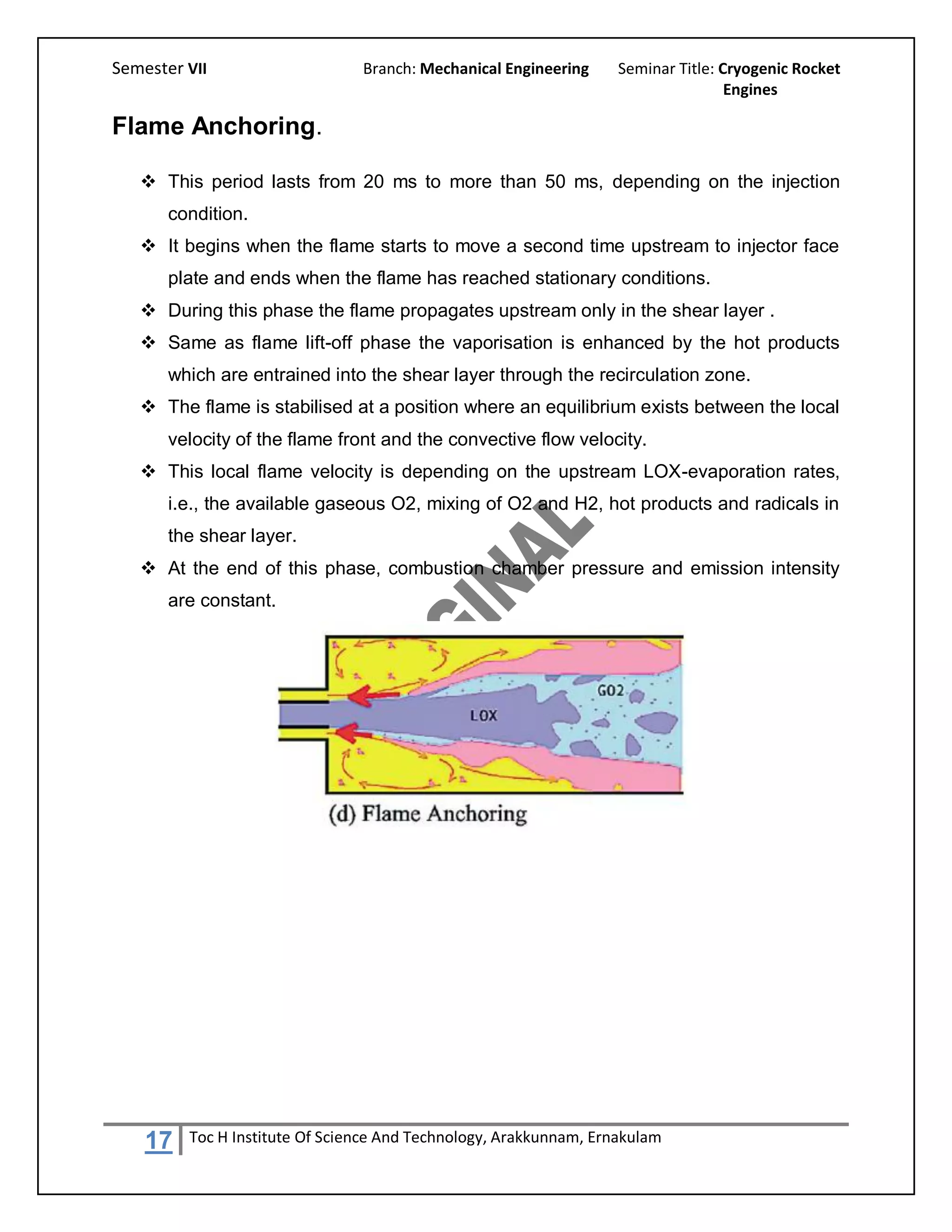 Semester VII                    Branch: Mechanical Engineering     Seminar Title: Cryogenic Rocket
                                                                                   Engines

Flame Anchoring.

    This period lasts from 20 ms to more than 50 ms, depending on the injection
       condition.
    It begins when the flame starts to move a second time upstream to injector face
       plate and ends when the flame has reached stationary conditions.
    During this phase the flame propagates upstream only in the shear layer .
    Same as flame lift-off phase the vaporisation is enhanced by the hot products
       which are entrained into the shear layer through the recirculation zone.
    The flame is stabilised at a position where an equilibrium exists between the local
       velocity of the flame front and the convective flow velocity.
    This local flame velocity is depending on the upstream LOX-evaporation rates,
       i.e., the available gaseous O2, mixing of O2 and H2, hot products and radicals in
       the shear layer.
    At the end of this phase, combustion chamber pressure and emission intensity
       are constant.




    17   Toc H Institute Of Science And Technology, Arakkunnam, Ernakulam
 