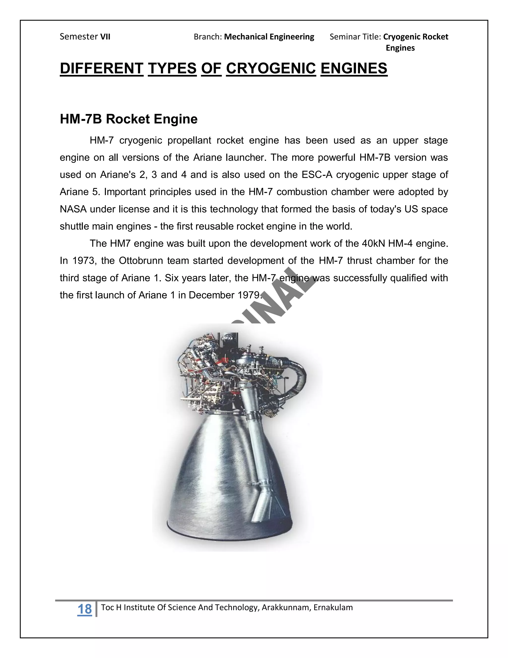 Semester VII                    Branch: Mechanical Engineering     Seminar Title: Cryogenic Rocket
                                                                                   Engines

DIFFERENT TYPES OF CRYOGENIC ENGINES


HM-7B Rocket Engine
       HM-7 cryogenic propellant rocket engine has been used as an upper stage
engine on all versions of the Ariane launcher. The more powerful HM-7B version was
used on Ariane's 2, 3 and 4 and is also used on the ESC-A cryogenic upper stage of
Ariane 5. Important principles used in the HM-7 combustion chamber were adopted by
NASA under license and it is this technology that formed the basis of today's US space
shuttle main engines - the first reusable rocket engine in the world.
       The HM7 engine was built upon the development work of the 40kN HM-4 engine.
In 1973, the Ottobrunn team started development of the HM-7 thrust chamber for the
third stage of Ariane 1. Six years later, the HM-7 engine was successfully qualified with
the first launch of Ariane 1 in December 1979.




    18   Toc H Institute Of Science And Technology, Arakkunnam, Ernakulam
 