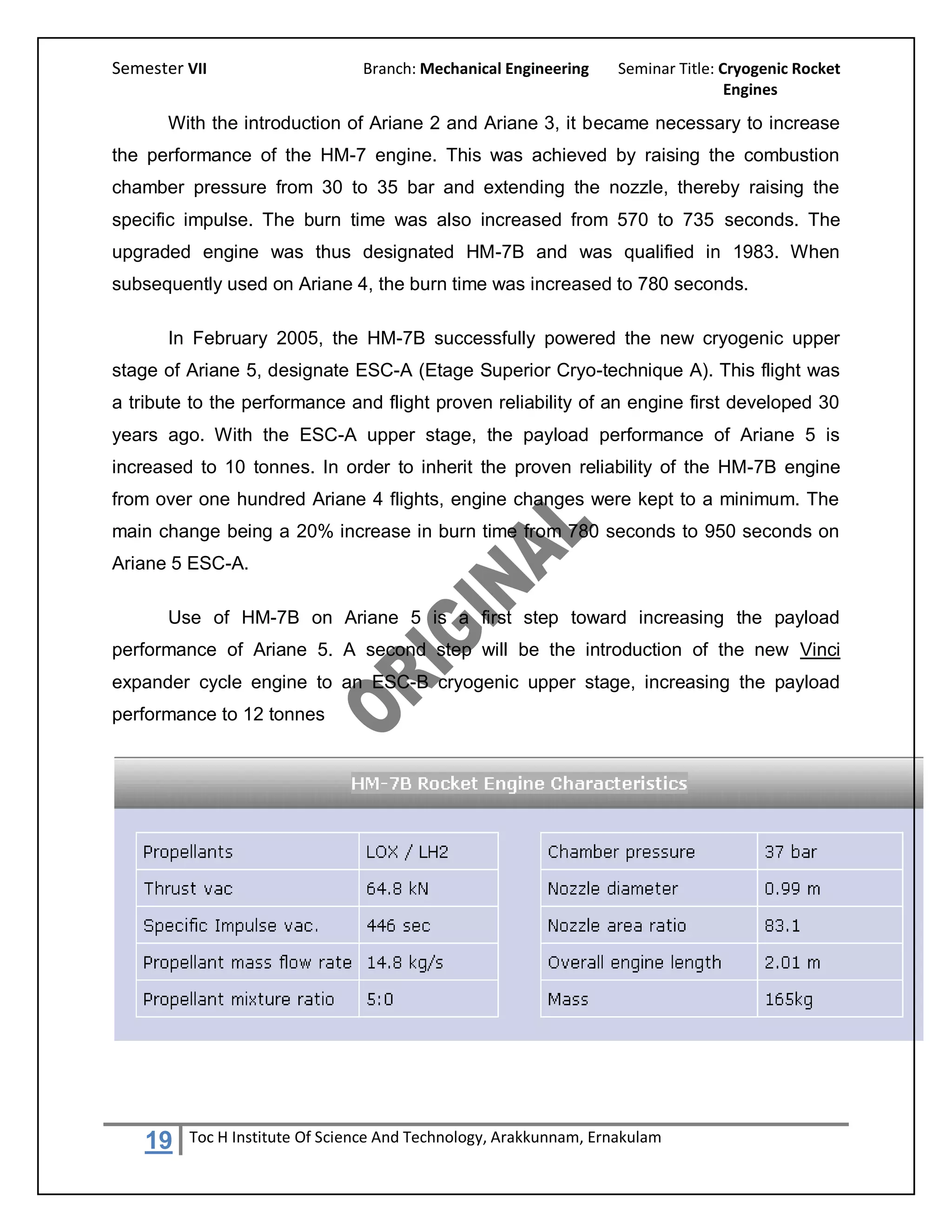Semester VII                    Branch: Mechanical Engineering     Seminar Title: Cryogenic Rocket
                                                                                   Engines

       With the introduction of Ariane 2 and Ariane 3, it became necessary to increase
the performance of the HM-7 engine. This was achieved by raising the combustion
chamber pressure from 30 to 35 bar and extending the nozzle, thereby raising the
specific impulse. The burn time was also increased from 570 to 735 seconds. The
upgraded engine was thus designated HM-7B and was qualified in 1983. When
subsequently used on Ariane 4, the burn time was increased to 780 seconds.

       In February 2005, the HM-7B successfully powered the new cryogenic upper
stage of Ariane 5, designate ESC-A (Etage Superior Cryo-technique A). This flight was
a tribute to the performance and flight proven reliability of an engine first developed 30
years ago. With the ESC-A upper stage, the payload performance of Ariane 5 is
increased to 10 tonnes. In order to inherit the proven reliability of the HM-7B engine
from over one hundred Ariane 4 flights, engine changes were kept to a minimum. The
main change being a 20% increase in burn time from 780 seconds to 950 seconds on
Ariane 5 ESC-A.

       Use of HM-7B on Ariane 5 is a first step toward increasing the payload
performance of Ariane 5. A second step will be the introduction of the new Vinci
expander cycle engine to an ESC-B cryogenic upper stage, increasing the payload
performance to 12 tonnes




    19   Toc H Institute Of Science And Technology, Arakkunnam, Ernakulam
 