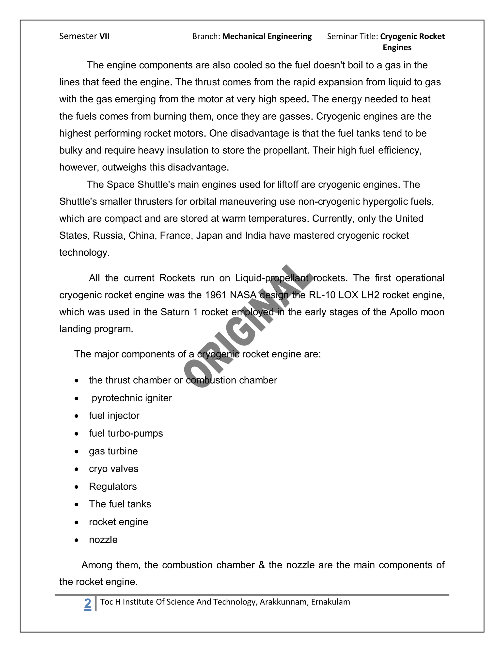 Semester VII                        Branch: Mechanical Engineering     Seminar Title: Cryogenic Rocket
                                                                                       Engines

        The engine components are also cooled so the fuel doesn't boil to a gas in the
lines that feed the engine. The thrust comes from the rapid expansion from liquid to gas
with the gas emerging from the motor at very high speed. The energy needed to heat
the fuels comes from burning them, once they are gasses. Cryogenic engines are the
highest performing rocket motors. One disadvantage is that the fuel tanks tend to be
bulky and require heavy insulation to store the propellant. Their high fuel efficiency,
however, outweighs this disadvantage.
        The Space Shuttle's main engines used for liftoff are cryogenic engines. The
Shuttle's smaller thrusters for orbital maneuvering use non-cryogenic hypergolic fuels,
which are compact and are stored at warm temperatures. Currently, only the United
States, Russia, China, France, Japan and India have mastered cryogenic rocket
technology.

        All the current Rockets run on Liquid-propellant rockets. The first operational
cryogenic rocket engine was the 1961 NASA design the RL-10 LOX LH2 rocket engine,
which was used in the Saturn 1 rocket employed in the early stages of the Apollo moon
landing program.

   The major components of a cryogenic rocket engine are:

       the thrust chamber or combustion chamber
          pyrotechnic igniter
       fuel injector
       fuel turbo-pumps
       gas turbine
       cryo valves
       Regulators
       The fuel tanks
       rocket engine
       nozzle

       Among them, the combustion chamber & the nozzle are the main components of
the rocket engine.

       2     Toc H Institute Of Science And Technology, Arakkunnam, Ernakulam
 