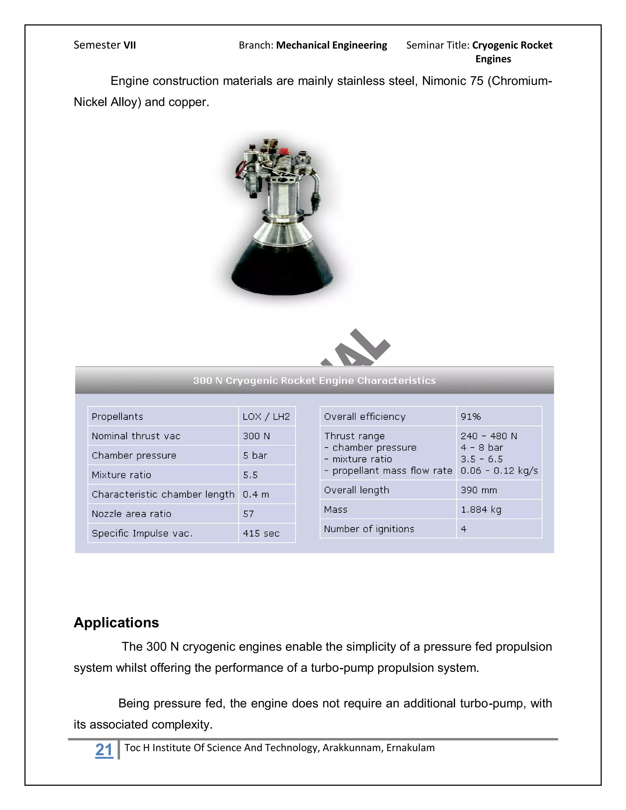 Semester VII                     Branch: Mechanical Engineering     Seminar Title: Cryogenic Rocket
                                                                                    Engines

       Engine construction materials are mainly stainless steel, Nimonic 75 (Chromium-
Nickel Alloy) and copper.




Applications
         The 300 N cryogenic engines enable the simplicity of a pressure fed propulsion
system whilst offering the performance of a turbo-pump propulsion system.

         Being pressure fed, the engine does not require an additional turbo-pump, with
its associated complexity.

    21    Toc H Institute Of Science And Technology, Arakkunnam, Ernakulam
 