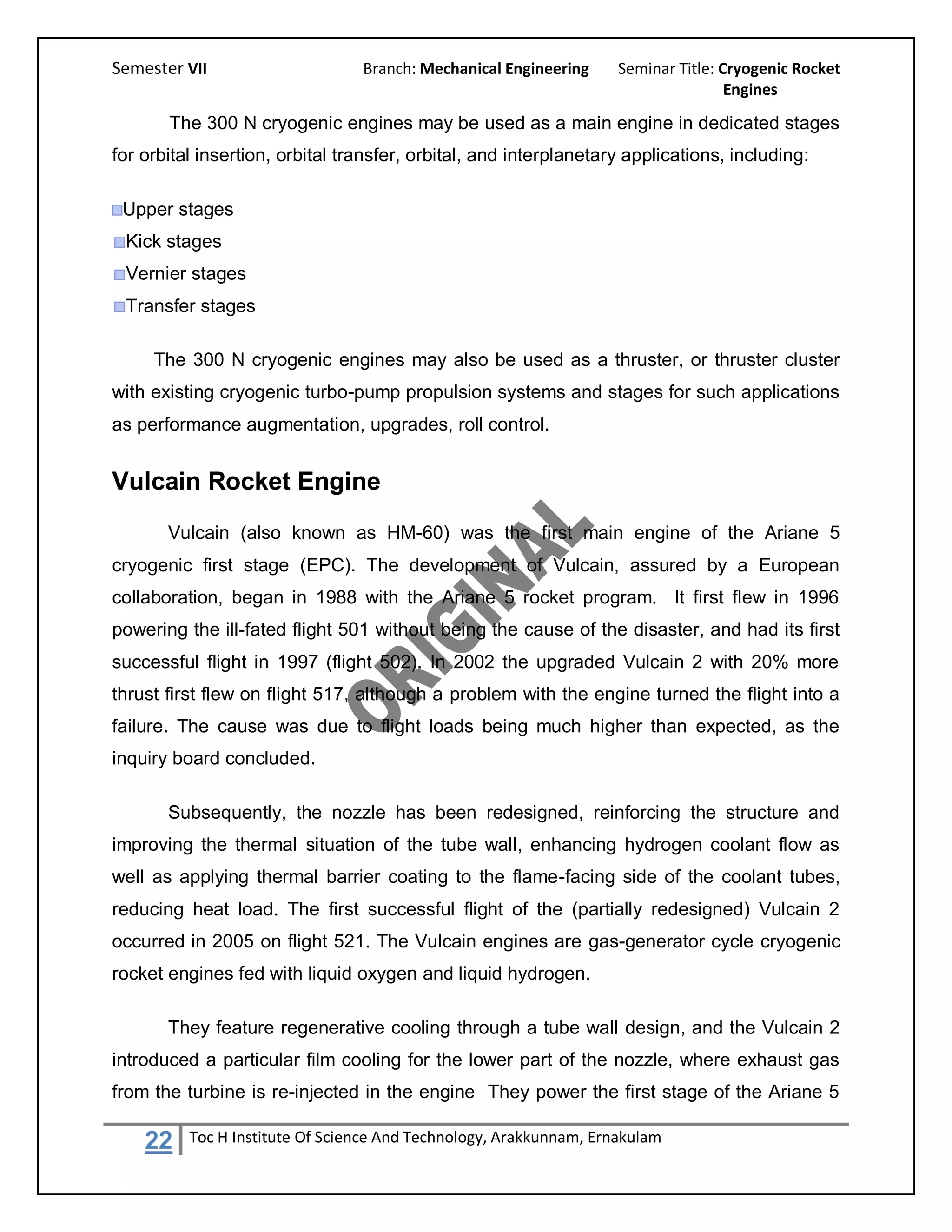 Semester VII                     Branch: Mechanical Engineering     Seminar Title: Cryogenic Rocket
                                                                                    Engines

       The 300 N cryogenic engines may be used as a main engine in dedicated stages
for orbital insertion, orbital transfer, orbital, and interplanetary applications, including:

 Upper stages
 Kick stages
 Vernier stages
 Transfer stages

     The 300 N cryogenic engines may also be used as a thruster, or thruster cluster
with existing cryogenic turbo-pump propulsion systems and stages for such applications
as performance augmentation, upgrades, roll control.


Vulcain Rocket Engine
       Vulcain (also known as HM-60) was the first main engine of the Ariane 5
cryogenic first stage (EPC). The development of Vulcain, assured by a European
collaboration, began in 1988 with the Ariane 5 rocket program. It first flew in 1996
powering the ill-fated flight 501 without being the cause of the disaster, and had its first
successful flight in 1997 (flight 502). In 2002 the upgraded Vulcain 2 with 20% more
thrust first flew on flight 517, although a problem with the engine turned the flight into a
failure. The cause was due to flight loads being much higher than expected, as the
inquiry board concluded.

       Subsequently, the nozzle has been redesigned, reinforcing the structure and
improving the thermal situation of the tube wall, enhancing hydrogen coolant flow as
well as applying thermal barrier coating to the flame-facing side of the coolant tubes,
reducing heat load. The first successful flight of the (partially redesigned) Vulcain 2
occurred in 2005 on flight 521. The Vulcain engines are gas-generator cycle cryogenic
rocket engines fed with liquid oxygen and liquid hydrogen.

       They feature regenerative cooling through a tube wall design, and the Vulcain 2
introduced a particular film cooling for the lower part of the nozzle, where exhaust gas
from the turbine is re-injected in the engine They power the first stage of the Ariane 5

    22    Toc H Institute Of Science And Technology, Arakkunnam, Ernakulam
 