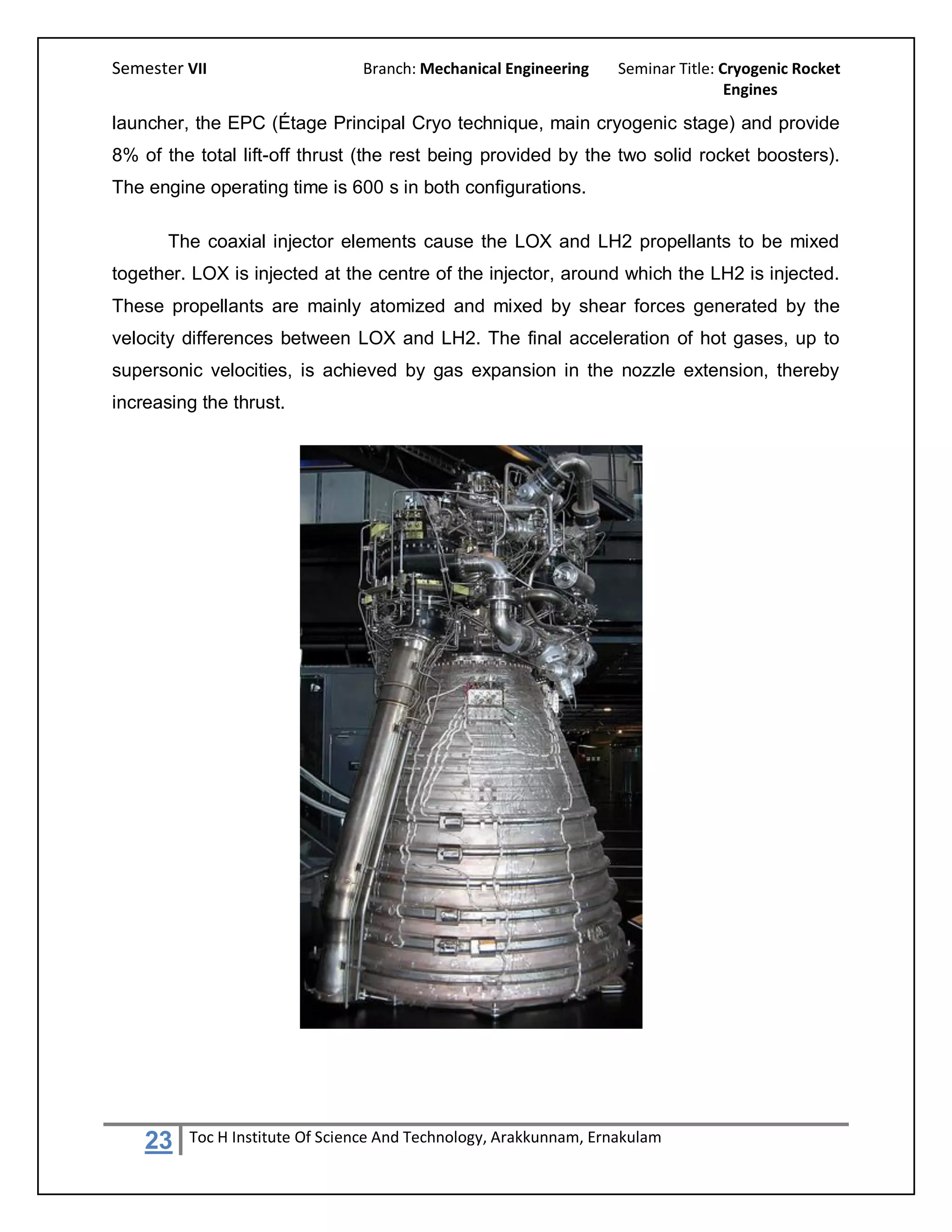 Semester VII                    Branch: Mechanical Engineering     Seminar Title: Cryogenic Rocket
                                                                                   Engines

launcher, the EPC (Étage Principal Cryo technique, main cryogenic stage) and provide
8% of the total lift-off thrust (the rest being provided by the two solid rocket boosters).
The engine operating time is 600 s in both configurations.

       The coaxial injector elements cause the LOX and LH2 propellants to be mixed
together. LOX is injected at the centre of the injector, around which the LH2 is injected.
These propellants are mainly atomized and mixed by shear forces generated by the
velocity differences between LOX and LH2. The final acceleration of hot gases, up to
supersonic velocities, is achieved by gas expansion in the nozzle extension, thereby
increasing the thrust.




    23   Toc H Institute Of Science And Technology, Arakkunnam, Ernakulam
 