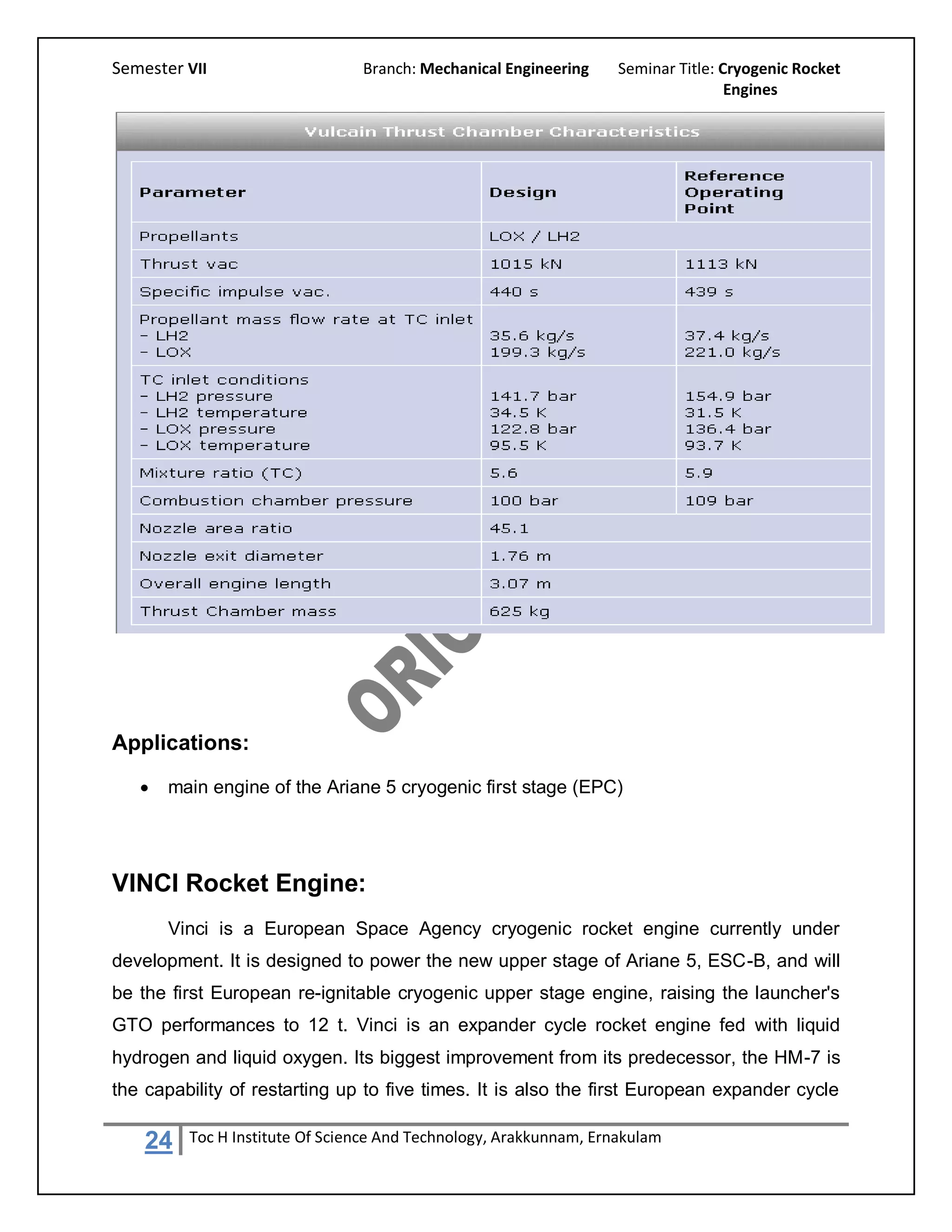 Semester VII                    Branch: Mechanical Engineering     Seminar Title: Cryogenic Rocket
                                                                                   Engines




Applications:
      main engine of the Ariane 5 cryogenic first stage (EPC)




VINCI Rocket Engine:
       Vinci is a European Space Agency cryogenic rocket engine currently under
development. It is designed to power the new upper stage of Ariane 5, ESC-B, and will
be the first European re-ignitable cryogenic upper stage engine, raising the launcher's
GTO performances to 12 t. Vinci is an expander cycle rocket engine fed with liquid
hydrogen and liquid oxygen. Its biggest improvement from its predecessor, the HM-7 is
the capability of restarting up to five times. It is also the first European expander cycle

    24   Toc H Institute Of Science And Technology, Arakkunnam, Ernakulam
 