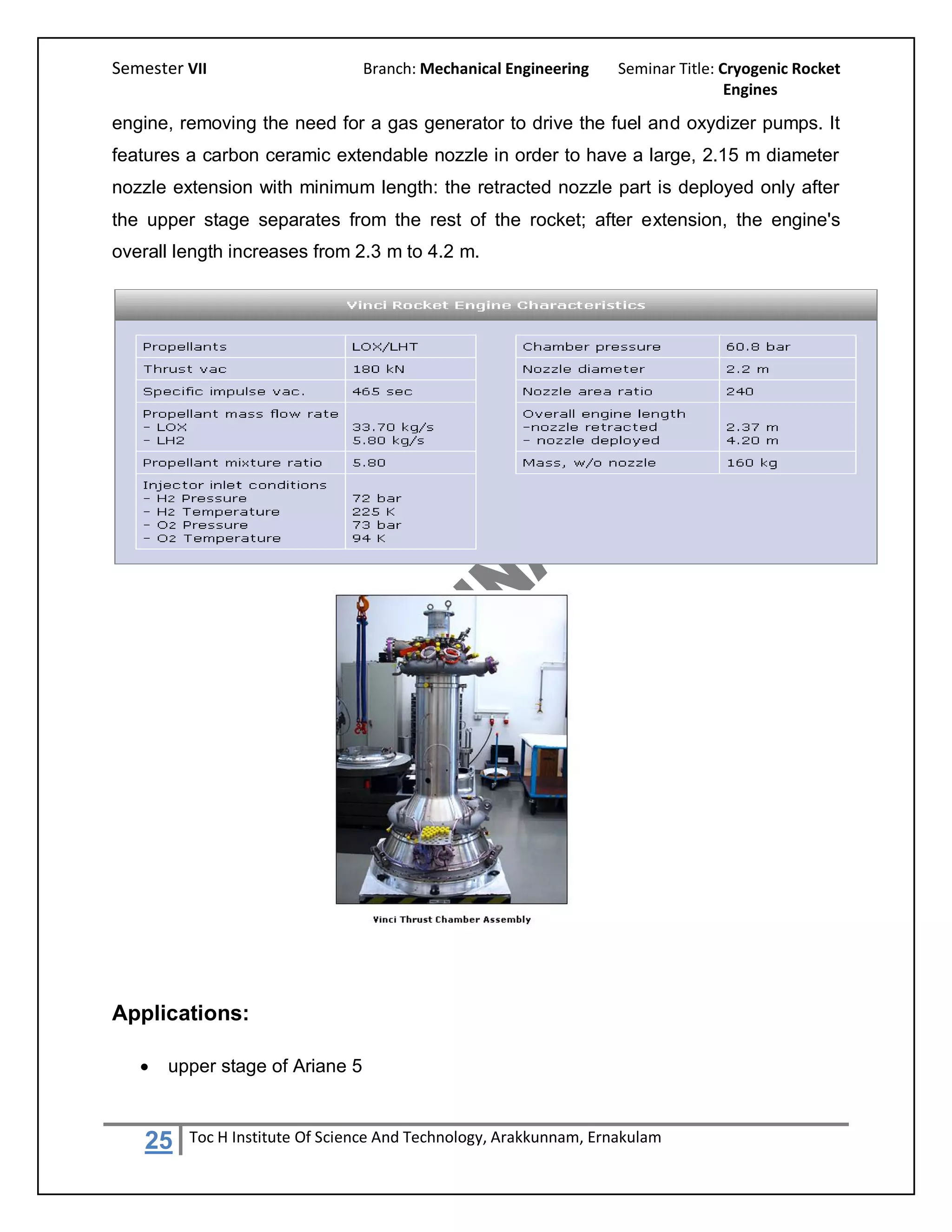 Semester VII                     Branch: Mechanical Engineering    Seminar Title: Cryogenic Rocket
                                                                                   Engines

engine, removing the need for a gas generator to drive the fuel and oxydizer pumps. It
features a carbon ceramic extendable nozzle in order to have a large, 2.15 m diameter
nozzle extension with minimum length: the retracted nozzle part is deployed only after
the upper stage separates from the rest of the rocket; after extension, the engine's
overall length increases from 2.3 m to 4.2 m.




Applications:

      upper stage of Ariane 5



    25   Toc H Institute Of Science And Technology, Arakkunnam, Ernakulam
 