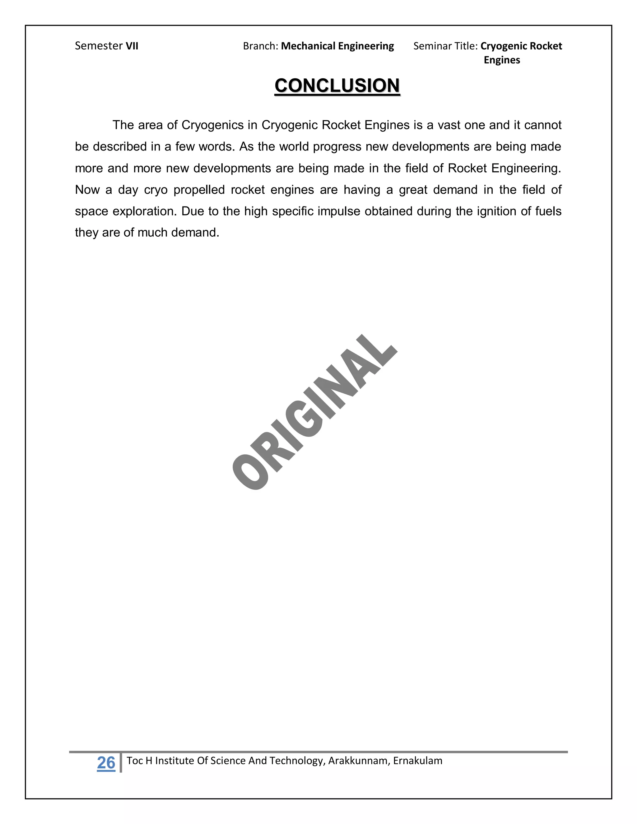 Semester VII                    Branch: Mechanical Engineering     Seminar Title: Cryogenic Rocket
                                                                                   Engines

                                      CONCLUSION
       The area of Cryogenics in Cryogenic Rocket Engines is a vast one and it cannot
be described in a few words. As the world progress new developments are being made
more and more new developments are being made in the field of Rocket Engineering.
Now a day cryo propelled rocket engines are having a great demand in the field of
space exploration. Due to the high specific impulse obtained during the ignition of fuels
they are of much demand.




    26   Toc H Institute Of Science And Technology, Arakkunnam, Ernakulam
 