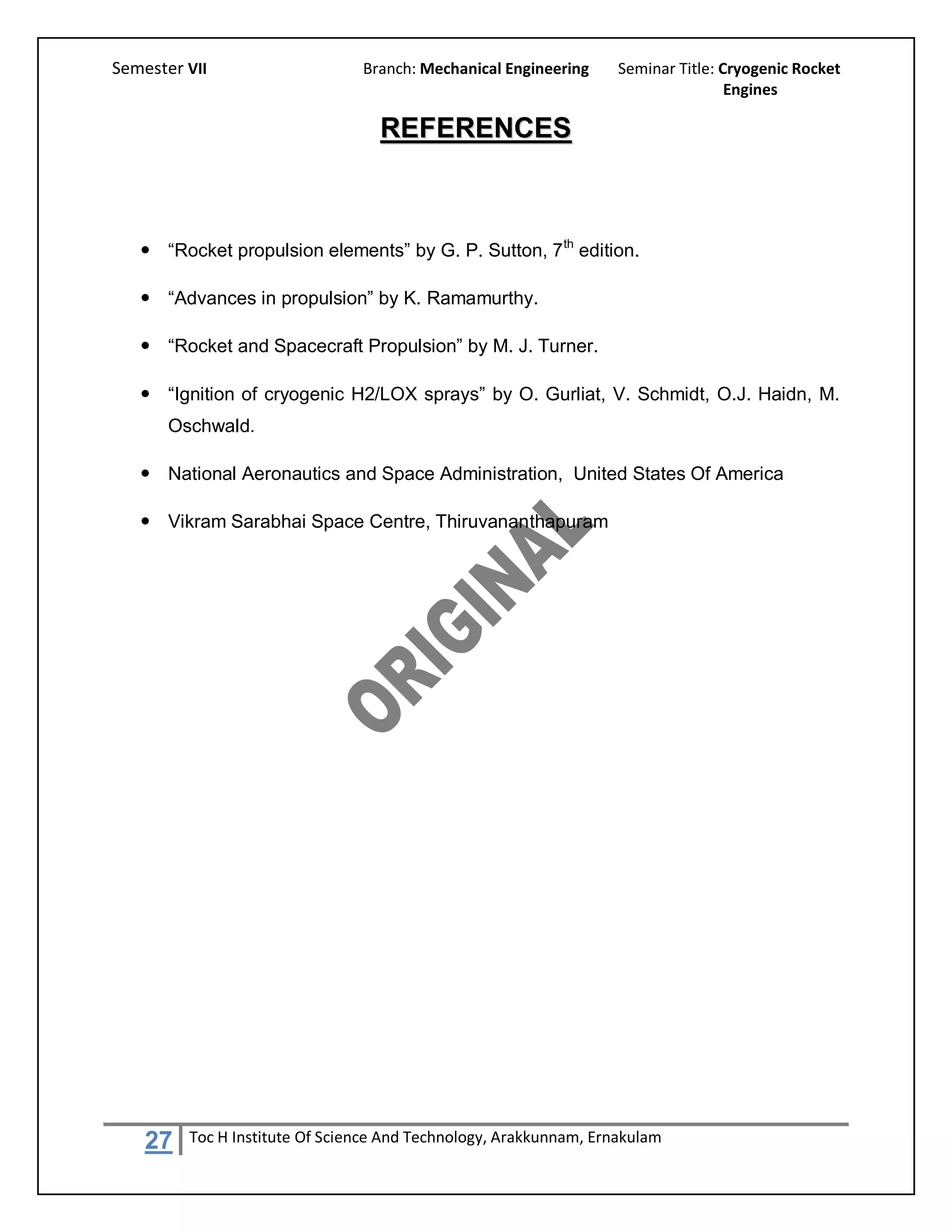 Semester VII                    Branch: Mechanical Engineering     Seminar Title: Cryogenic Rocket
                                                                                   Engines

                                  REFERENCES



    “Rocket propulsion elements” by G. P. Sutton, 7 th edition.

    “Advances in propulsion” by K. Ramamurthy.

    “Rocket and Spacecraft Propulsion” by M. J. Turner.

    “Ignition of cryogenic H2/LOX sprays” by O. Gurliat, V. Schmidt, O.J. Haidn, M.
       Oschwald.

    National Aeronautics and Space Administration, United States Of America

    Vikram Sarabhai Space Centre, Thiruvananthapuram




    27   Toc H Institute Of Science And Technology, Arakkunnam, Ernakulam
 