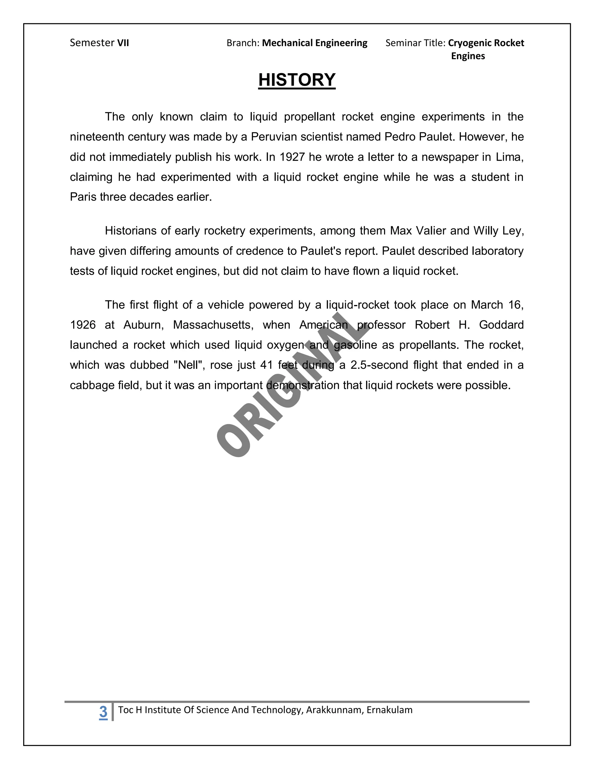 Semester VII                    Branch: Mechanical Engineering     Seminar Title: Cryogenic Rocket
                                                                                   Engines

                                       HISTORY
       The only known claim to liquid propellant rocket engine experiments in the
nineteenth century was made by a Peruvian scientist named Pedro Paulet. However, he
did not immediately publish his work. In 1927 he wrote a letter to a newspaper in Lima,
claiming he had experimented with a liquid rocket engine while he was a student in
Paris three decades earlier.

       Historians of early rocketry experiments, among them Max Valier and Willy Ley,
have given differing amounts of credence to Paulet's report. Paulet described laboratory
tests of liquid rocket engines, but did not claim to have flown a liquid rocket.

       The first flight of a vehicle powered by a liquid-rocket took place on March 16,
1926 at Auburn, Massachusetts, when American professor Robert H. Goddard
launched a rocket which used liquid oxygen and gasoline as propellants. The rocket,
which was dubbed "Nell", rose just 41 feet during a 2.5-second flight that ended in a
cabbage field, but it was an important demonstration that liquid rockets were possible.




     3   Toc H Institute Of Science And Technology, Arakkunnam, Ernakulam
 