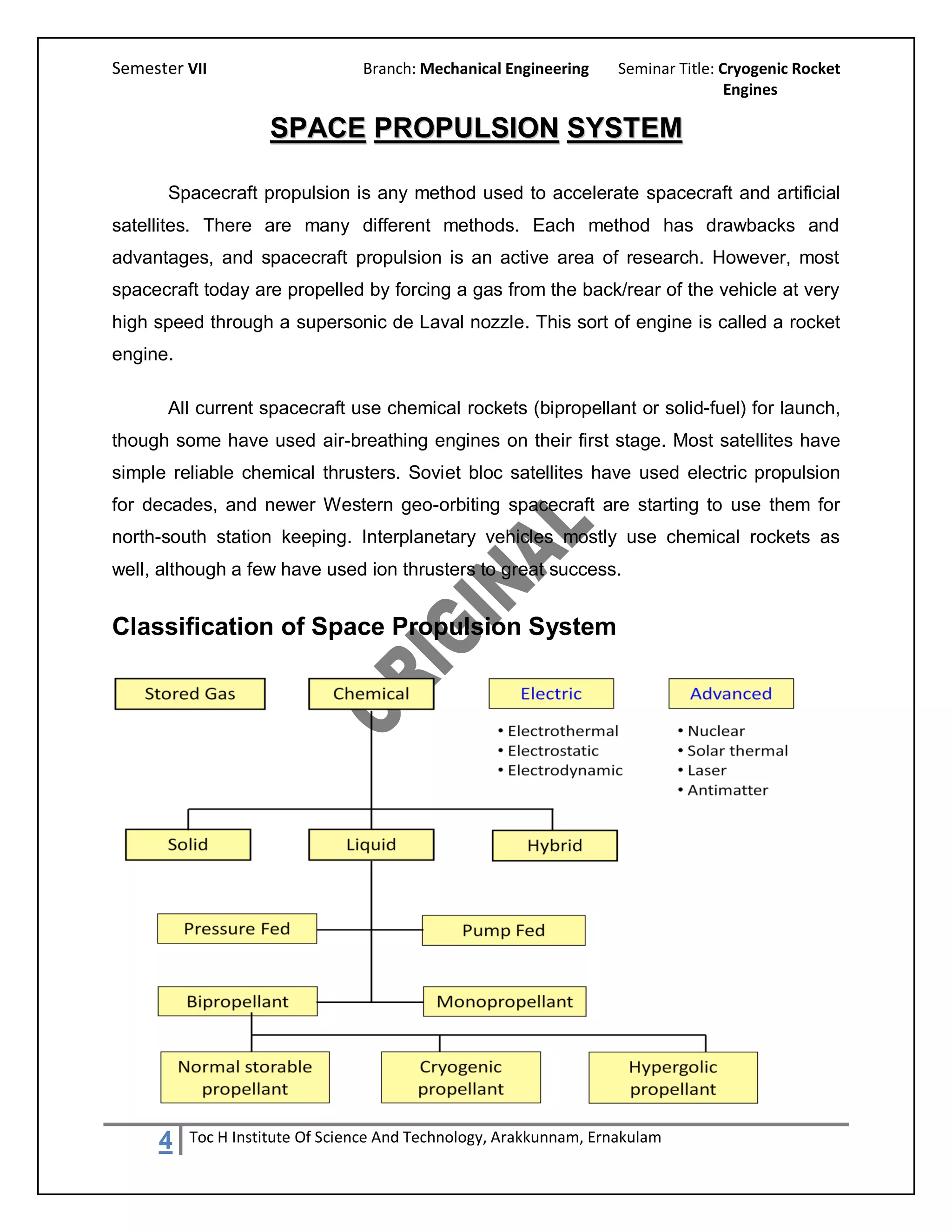Semester VII                     Branch: Mechanical Engineering     Seminar Title: Cryogenic Rocket
                                                                                    Engines

                    SPACE PROPULSION SYSTEM

       Spacecraft propulsion is any method used to accelerate spacecraft and artificial
satellites. There are many different methods. Each method has drawbacks and
advantages, and spacecraft propulsion is an active area of research. However, most
spacecraft today are propelled by forcing a gas from the back/rear of the vehicle at very
high speed through a supersonic de Laval nozzle. This sort of engine is called a rocket
engine.

       All current spacecraft use chemical rockets (bipropellant or solid-fuel) for launch,
though some have used air-breathing engines on their first stage. Most satellites have
simple reliable chemical thrusters. Soviet bloc satellites have used electric propulsion
for decades, and newer Western geo-orbiting spacecraft are starting to use them for
north-south station keeping. Interplanetary vehicles mostly use chemical rockets as
well, although a few have used ion thrusters to great success.


Classification of Space Propulsion System




     4    Toc H Institute Of Science And Technology, Arakkunnam, Ernakulam
 