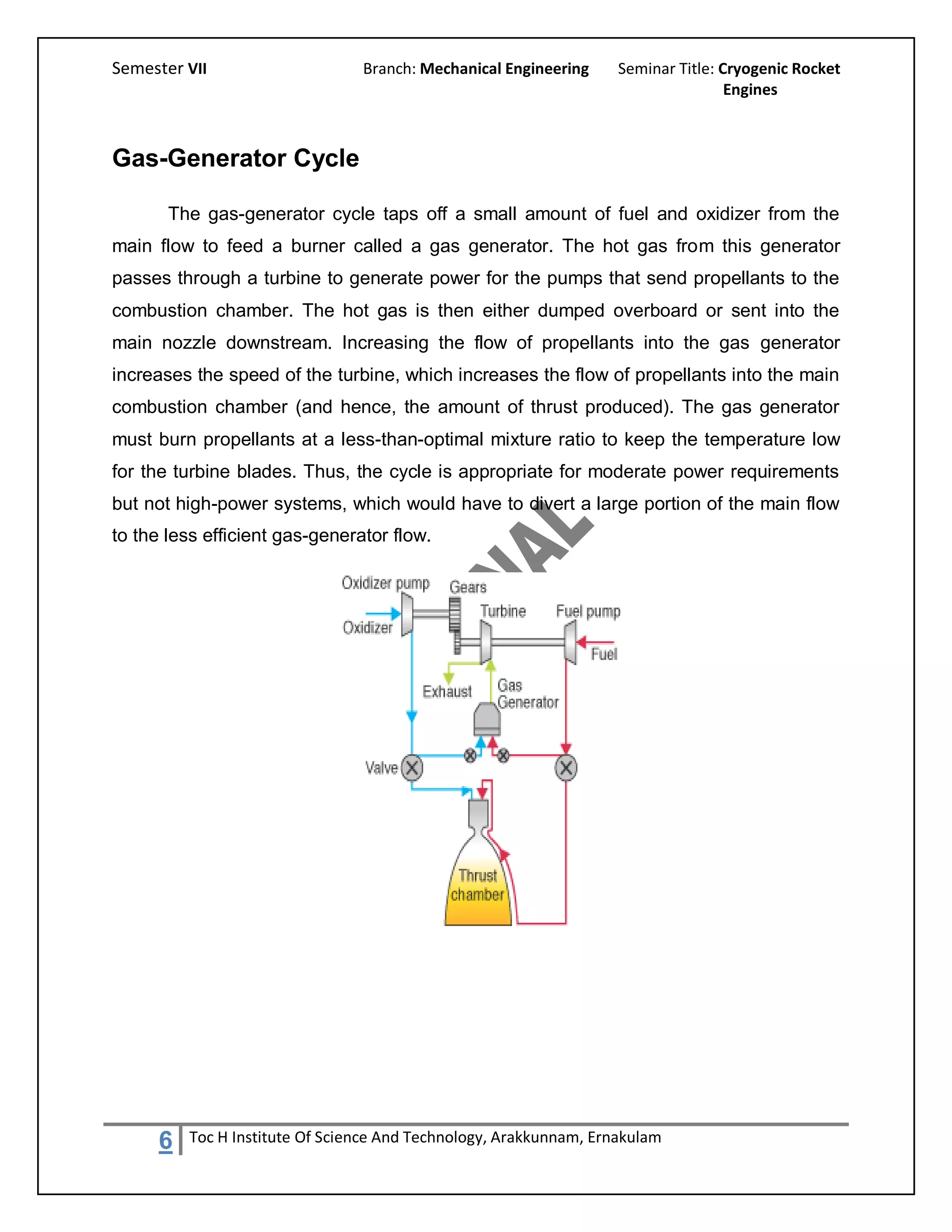 Semester VII                    Branch: Mechanical Engineering     Seminar Title: Cryogenic Rocket
                                                                                   Engines



Gas-Generator Cycle

       The gas-generator cycle taps off a small amount of fuel and oxidizer from the
main flow to feed a burner called a gas generator. The hot gas from this generator
passes through a turbine to generate power for the pumps that send propellants to the
combustion chamber. The hot gas is then either dumped overboard or sent into the
main nozzle downstream. Increasing the flow of propellants into the gas generator
increases the speed of the turbine, which increases the flow of propellants into the main
combustion chamber (and hence, the amount of thrust produced). The gas generator
must burn propellants at a less-than-optimal mixture ratio to keep the temperature low
for the turbine blades. Thus, the cycle is appropriate for moderate power requirements
but not high-power systems, which would have to divert a large portion of the main flow
to the less efficient gas-generator flow.




     6   Toc H Institute Of Science And Technology, Arakkunnam, Ernakulam
 